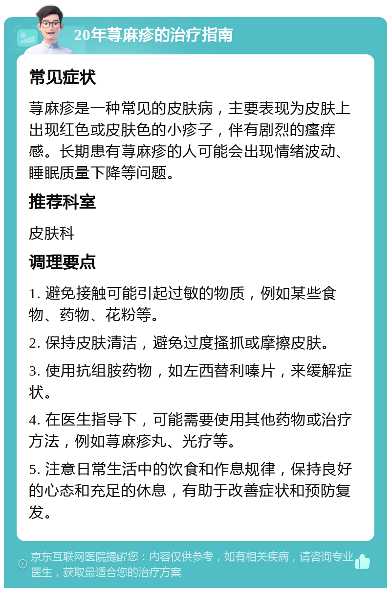 20年荨麻疹的治疗指南 常见症状 荨麻疹是一种常见的皮肤病，主要表现为皮肤上出现红色或皮肤色的小疹子，伴有剧烈的瘙痒感。长期患有荨麻疹的人可能会出现情绪波动、睡眠质量下降等问题。 推荐科室 皮肤科 调理要点 1. 避免接触可能引起过敏的物质，例如某些食物、药物、花粉等。 2. 保持皮肤清洁，避免过度搔抓或摩擦皮肤。 3. 使用抗组胺药物，如左西替利嗪片，来缓解症状。 4. 在医生指导下，可能需要使用其他药物或治疗方法，例如荨麻疹丸、光疗等。 5. 注意日常生活中的饮食和作息规律，保持良好的心态和充足的休息，有助于改善症状和预防复发。