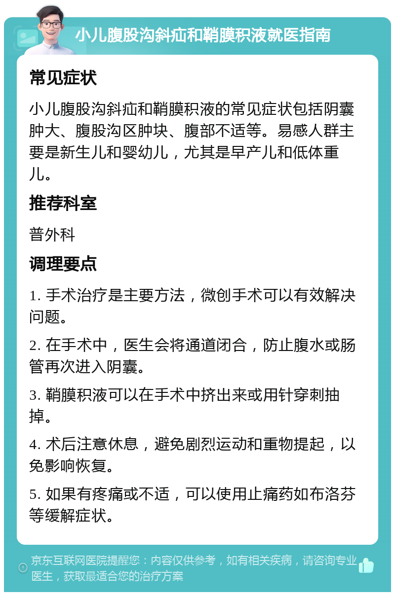 小儿腹股沟斜疝和鞘膜积液就医指南 常见症状 小儿腹股沟斜疝和鞘膜积液的常见症状包括阴囊肿大、腹股沟区肿块、腹部不适等。易感人群主要是新生儿和婴幼儿，尤其是早产儿和低体重儿。 推荐科室 普外科 调理要点 1. 手术治疗是主要方法，微创手术可以有效解决问题。 2. 在手术中，医生会将通道闭合，防止腹水或肠管再次进入阴囊。 3. 鞘膜积液可以在手术中挤出来或用针穿刺抽掉。 4. 术后注意休息，避免剧烈运动和重物提起，以免影响恢复。 5. 如果有疼痛或不适，可以使用止痛药如布洛芬等缓解症状。