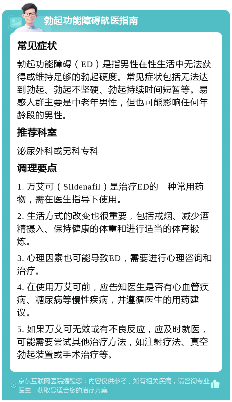 勃起功能障碍就医指南 常见症状 勃起功能障碍（ED）是指男性在性生活中无法获得或维持足够的勃起硬度。常见症状包括无法达到勃起、勃起不坚硬、勃起持续时间短暂等。易感人群主要是中老年男性，但也可能影响任何年龄段的男性。 推荐科室 泌尿外科或男科专科 调理要点 1. 万艾可（Sildenafil）是治疗ED的一种常用药物，需在医生指导下使用。 2. 生活方式的改变也很重要，包括戒烟、减少酒精摄入、保持健康的体重和进行适当的体育锻炼。 3. 心理因素也可能导致ED，需要进行心理咨询和治疗。 4. 在使用万艾可前，应告知医生是否有心血管疾病、糖尿病等慢性疾病，并遵循医生的用药建议。 5. 如果万艾可无效或有不良反应，应及时就医，可能需要尝试其他治疗方法，如注射疗法、真空勃起装置或手术治疗等。