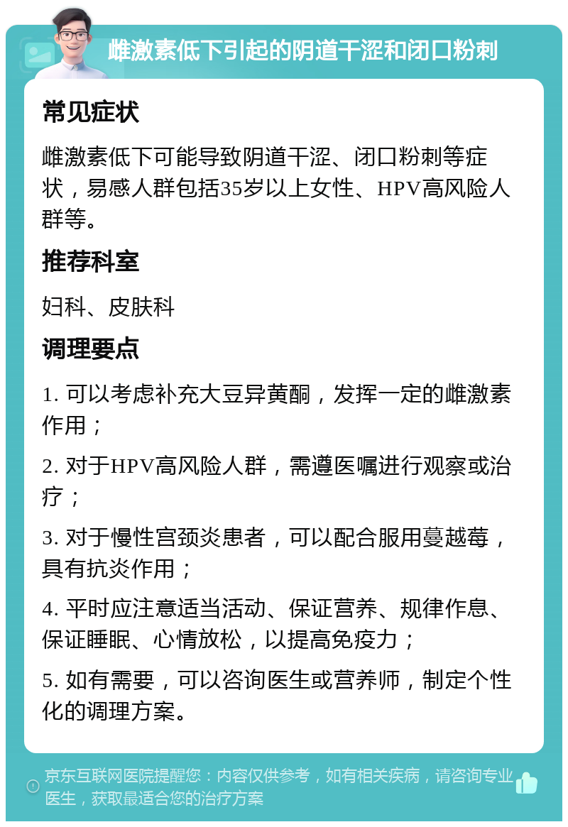 雌激素低下引起的阴道干涩和闭口粉刺 常见症状 雌激素低下可能导致阴道干涩、闭口粉刺等症状，易感人群包括35岁以上女性、HPV高风险人群等。 推荐科室 妇科、皮肤科 调理要点 1. 可以考虑补充大豆异黄酮，发挥一定的雌激素作用； 2. 对于HPV高风险人群，需遵医嘱进行观察或治疗； 3. 对于慢性宫颈炎患者，可以配合服用蔓越莓，具有抗炎作用； 4. 平时应注意适当活动、保证营养、规律作息、保证睡眠、心情放松，以提高免疫力； 5. 如有需要，可以咨询医生或营养师，制定个性化的调理方案。