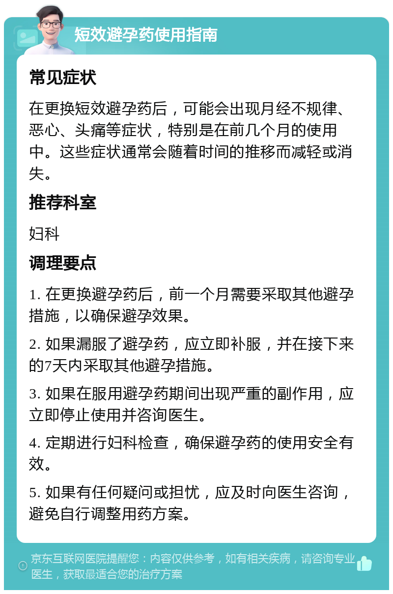 短效避孕药使用指南 常见症状 在更换短效避孕药后，可能会出现月经不规律、恶心、头痛等症状，特别是在前几个月的使用中。这些症状通常会随着时间的推移而减轻或消失。 推荐科室 妇科 调理要点 1. 在更换避孕药后，前一个月需要采取其他避孕措施，以确保避孕效果。 2. 如果漏服了避孕药，应立即补服，并在接下来的7天内采取其他避孕措施。 3. 如果在服用避孕药期间出现严重的副作用，应立即停止使用并咨询医生。 4. 定期进行妇科检查，确保避孕药的使用安全有效。 5. 如果有任何疑问或担忧，应及时向医生咨询，避免自行调整用药方案。