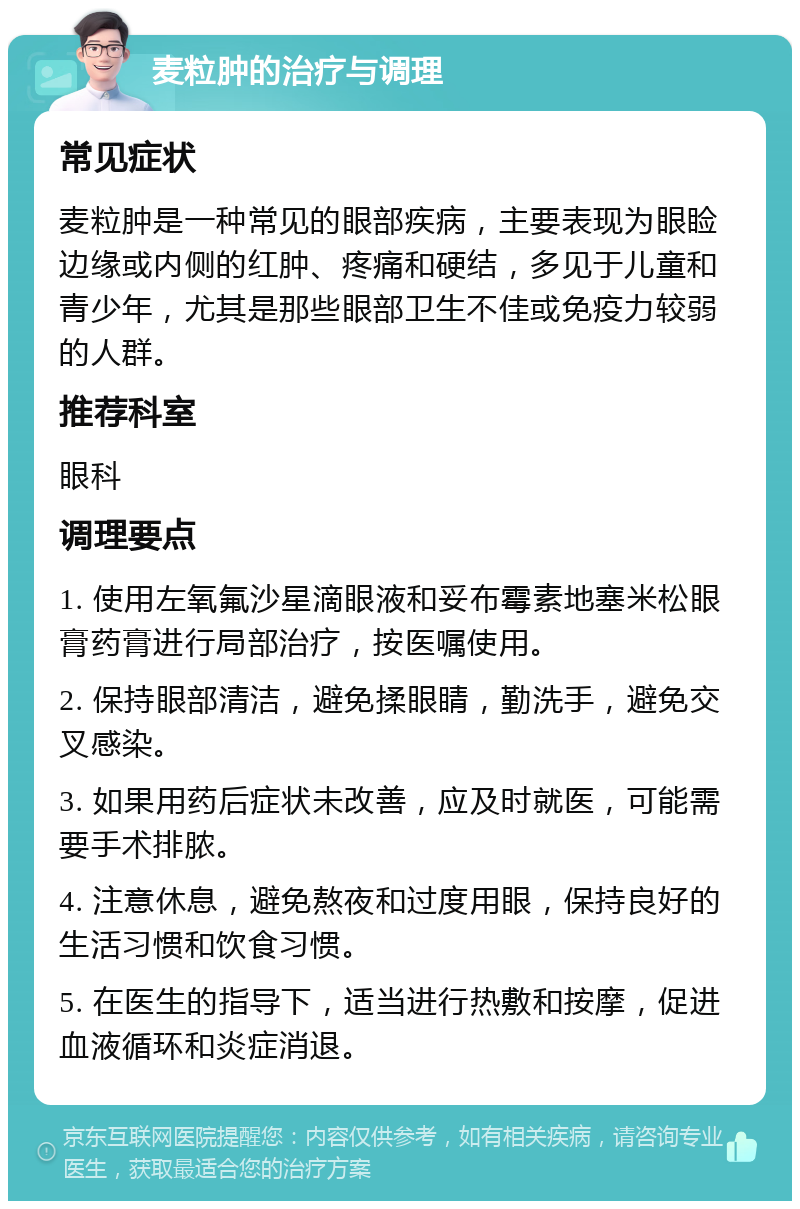 麦粒肿的治疗与调理 常见症状 麦粒肿是一种常见的眼部疾病，主要表现为眼睑边缘或内侧的红肿、疼痛和硬结，多见于儿童和青少年，尤其是那些眼部卫生不佳或免疫力较弱的人群。 推荐科室 眼科 调理要点 1. 使用左氧氟沙星滴眼液和妥布霉素地塞米松眼膏药膏进行局部治疗，按医嘱使用。 2. 保持眼部清洁，避免揉眼睛，勤洗手，避免交叉感染。 3. 如果用药后症状未改善，应及时就医，可能需要手术排脓。 4. 注意休息，避免熬夜和过度用眼，保持良好的生活习惯和饮食习惯。 5. 在医生的指导下，适当进行热敷和按摩，促进血液循环和炎症消退。