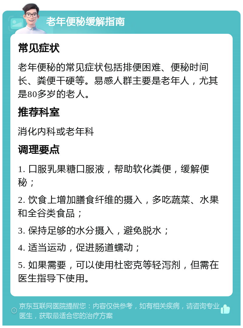 老年便秘缓解指南 常见症状 老年便秘的常见症状包括排便困难、便秘时间长、粪便干硬等。易感人群主要是老年人，尤其是80多岁的老人。 推荐科室 消化内科或老年科 调理要点 1. 口服乳果糖口服液，帮助软化粪便，缓解便秘； 2. 饮食上增加膳食纤维的摄入，多吃蔬菜、水果和全谷类食品； 3. 保持足够的水分摄入，避免脱水； 4. 适当运动，促进肠道蠕动； 5. 如果需要，可以使用杜密克等轻泻剂，但需在医生指导下使用。