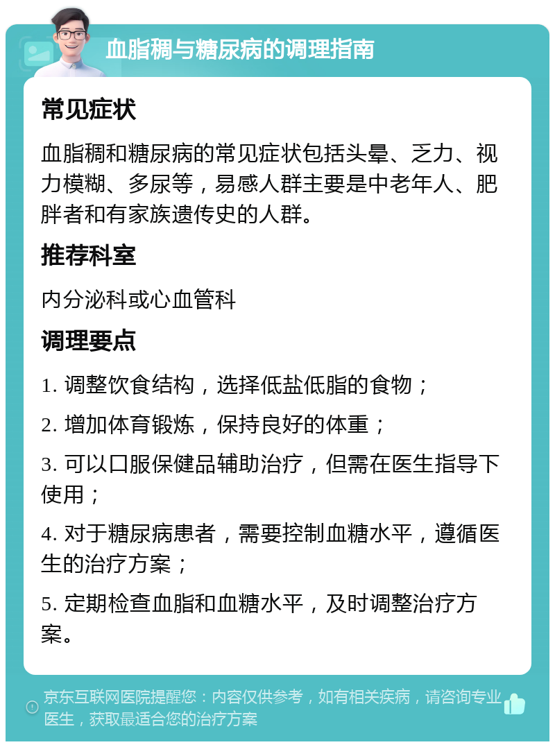 血脂稠与糖尿病的调理指南 常见症状 血脂稠和糖尿病的常见症状包括头晕、乏力、视力模糊、多尿等，易感人群主要是中老年人、肥胖者和有家族遗传史的人群。 推荐科室 内分泌科或心血管科 调理要点 1. 调整饮食结构，选择低盐低脂的食物； 2. 增加体育锻炼，保持良好的体重； 3. 可以口服保健品辅助治疗，但需在医生指导下使用； 4. 对于糖尿病患者，需要控制血糖水平，遵循医生的治疗方案； 5. 定期检查血脂和血糖水平，及时调整治疗方案。