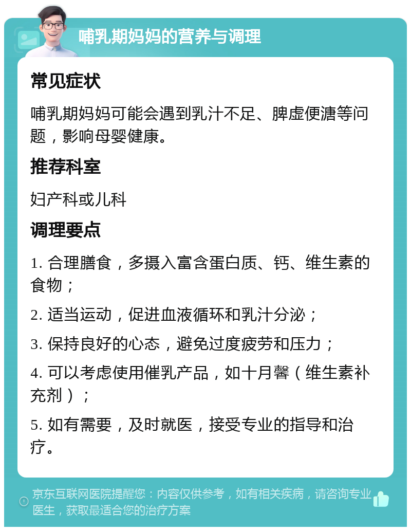 哺乳期妈妈的营养与调理 常见症状 哺乳期妈妈可能会遇到乳汁不足、脾虚便溏等问题，影响母婴健康。 推荐科室 妇产科或儿科 调理要点 1. 合理膳食，多摄入富含蛋白质、钙、维生素的食物； 2. 适当运动，促进血液循环和乳汁分泌； 3. 保持良好的心态，避免过度疲劳和压力； 4. 可以考虑使用催乳产品，如十月馨（维生素补充剂）； 5. 如有需要，及时就医，接受专业的指导和治疗。