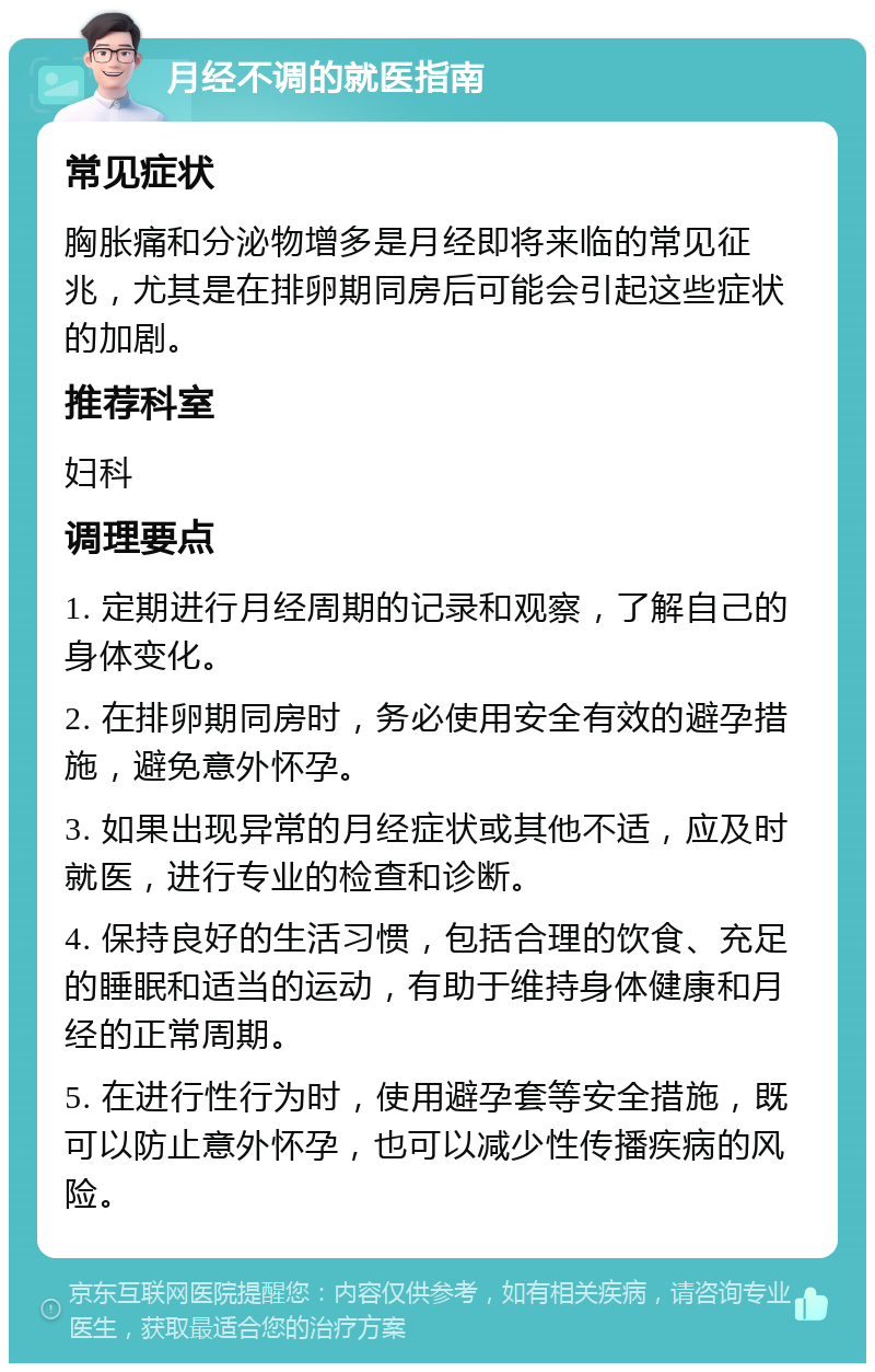 月经不调的就医指南 常见症状 胸胀痛和分泌物增多是月经即将来临的常见征兆，尤其是在排卵期同房后可能会引起这些症状的加剧。 推荐科室 妇科 调理要点 1. 定期进行月经周期的记录和观察，了解自己的身体变化。 2. 在排卵期同房时，务必使用安全有效的避孕措施，避免意外怀孕。 3. 如果出现异常的月经症状或其他不适，应及时就医，进行专业的检查和诊断。 4. 保持良好的生活习惯，包括合理的饮食、充足的睡眠和适当的运动，有助于维持身体健康和月经的正常周期。 5. 在进行性行为时，使用避孕套等安全措施，既可以防止意外怀孕，也可以减少性传播疾病的风险。