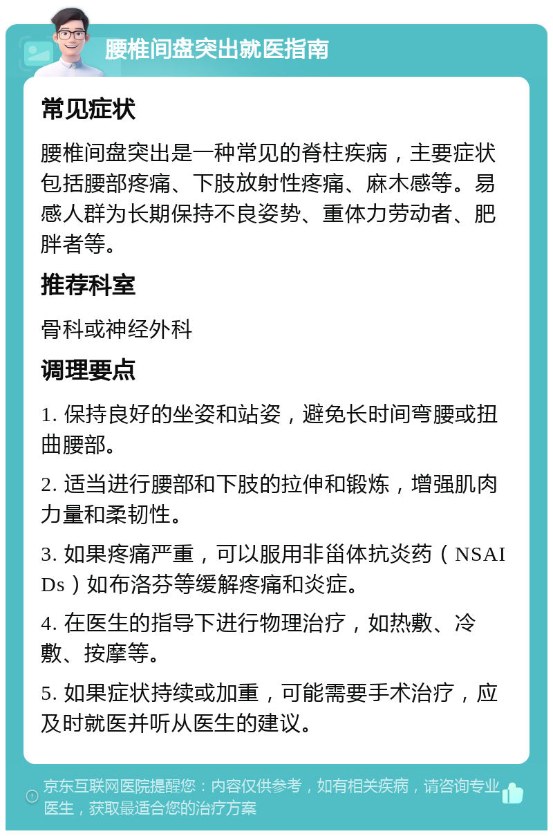 腰椎间盘突出就医指南 常见症状 腰椎间盘突出是一种常见的脊柱疾病，主要症状包括腰部疼痛、下肢放射性疼痛、麻木感等。易感人群为长期保持不良姿势、重体力劳动者、肥胖者等。 推荐科室 骨科或神经外科 调理要点 1. 保持良好的坐姿和站姿，避免长时间弯腰或扭曲腰部。 2. 适当进行腰部和下肢的拉伸和锻炼，增强肌肉力量和柔韧性。 3. 如果疼痛严重，可以服用非甾体抗炎药（NSAIDs）如布洛芬等缓解疼痛和炎症。 4. 在医生的指导下进行物理治疗，如热敷、冷敷、按摩等。 5. 如果症状持续或加重，可能需要手术治疗，应及时就医并听从医生的建议。