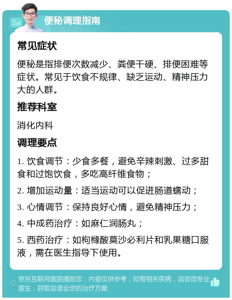 便秘调理指南 常见症状 便秘是指排便次数减少、粪便干硬、排便困难等症状。常见于饮食不规律、缺乏运动、精神压力大的人群。 推荐科室 消化内科 调理要点 1. 饮食调节：少食多餐，避免辛辣刺激、过多甜食和过饱饮食，多吃高纤维食物； 2. 增加运动量：适当运动可以促进肠道蠕动； 3. 心情调节：保持良好心情，避免精神压力； 4. 中成药治疗：如麻仁润肠丸； 5. 西药治疗：如枸橼酸莫沙必利片和乳果糖口服液，需在医生指导下使用。