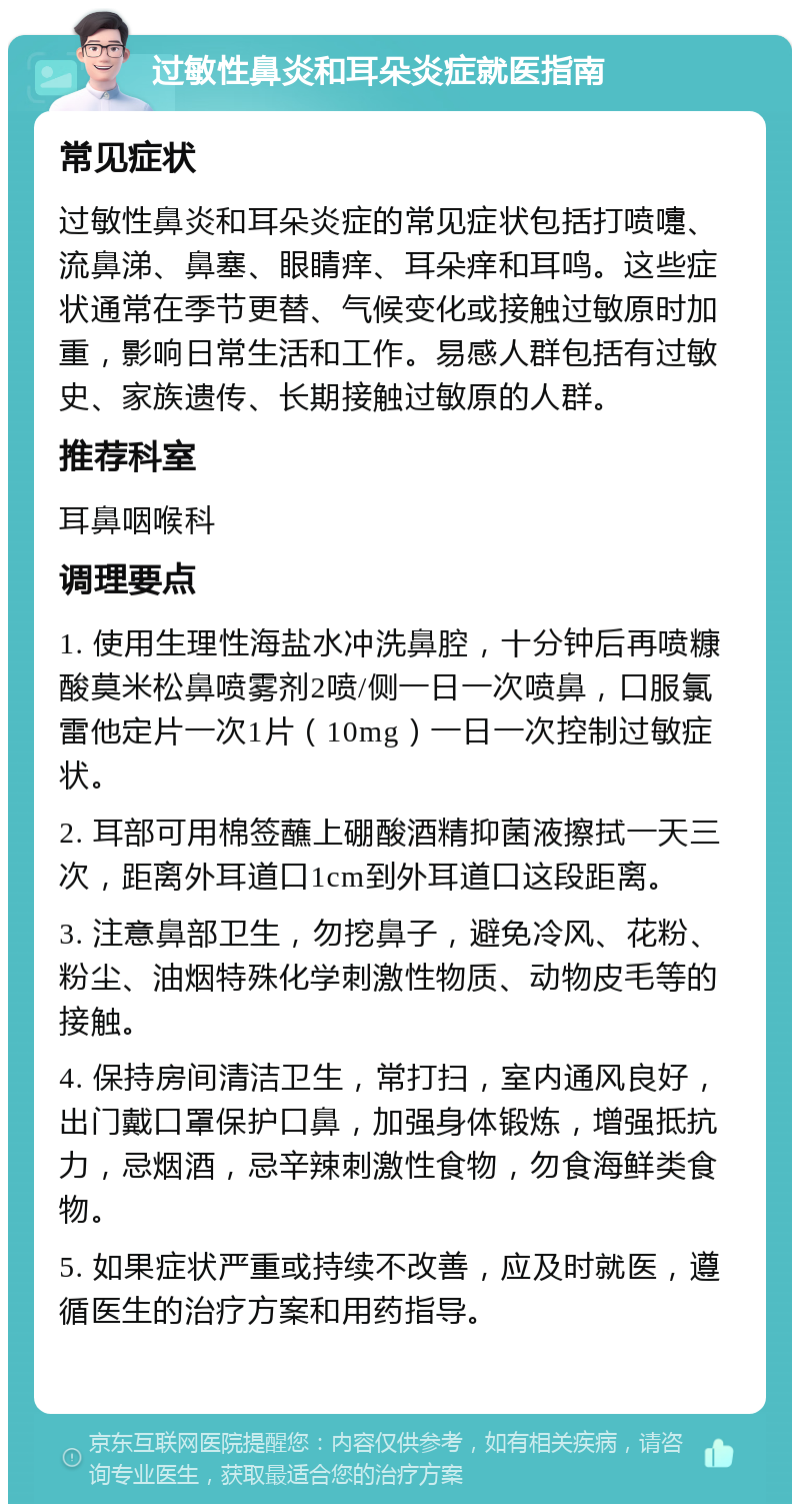 过敏性鼻炎和耳朵炎症就医指南 常见症状 过敏性鼻炎和耳朵炎症的常见症状包括打喷嚏、流鼻涕、鼻塞、眼睛痒、耳朵痒和耳鸣。这些症状通常在季节更替、气候变化或接触过敏原时加重，影响日常生活和工作。易感人群包括有过敏史、家族遗传、长期接触过敏原的人群。 推荐科室 耳鼻咽喉科 调理要点 1. 使用生理性海盐水冲洗鼻腔，十分钟后再喷糠酸莫米松鼻喷雾剂2喷/侧一日一次喷鼻，口服氯雷他定片一次1片（10mg）一日一次控制过敏症状。 2. 耳部可用棉签蘸上硼酸酒精抑菌液擦拭一天三次，距离外耳道口1cm到外耳道口这段距离。 3. 注意鼻部卫生，勿挖鼻子，避免冷风、花粉、粉尘、油烟特殊化学刺激性物质、动物皮毛等的接触。 4. 保持房间清洁卫生，常打扫，室内通风良好，出门戴口罩保护口鼻，加强身体锻炼，增强抵抗力，忌烟酒，忌辛辣刺激性食物，勿食海鲜类食物。 5. 如果症状严重或持续不改善，应及时就医，遵循医生的治疗方案和用药指导。