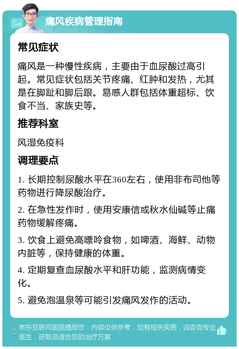 痛风疾病管理指南 常见症状 痛风是一种慢性疾病，主要由于血尿酸过高引起。常见症状包括关节疼痛、红肿和发热，尤其是在脚趾和脚后跟。易感人群包括体重超标、饮食不当、家族史等。 推荐科室 风湿免疫科 调理要点 1. 长期控制尿酸水平在360左右，使用非布司他等药物进行降尿酸治疗。 2. 在急性发作时，使用安康信或秋水仙碱等止痛药物缓解疼痛。 3. 饮食上避免高嘌呤食物，如啤酒、海鲜、动物内脏等，保持健康的体重。 4. 定期复查血尿酸水平和肝功能，监测病情变化。 5. 避免泡温泉等可能引发痛风发作的活动。