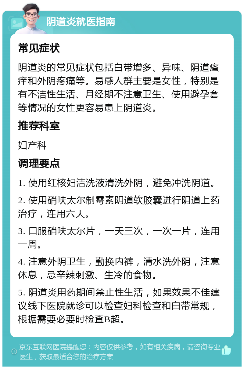 阴道炎就医指南 常见症状 阴道炎的常见症状包括白带增多、异味、阴道瘙痒和外阴疼痛等。易感人群主要是女性，特别是有不洁性生活、月经期不注意卫生、使用避孕套等情况的女性更容易患上阴道炎。 推荐科室 妇产科 调理要点 1. 使用红核妇洁洗液清洗外阴，避免冲洗阴道。 2. 使用硝呋太尔制霉素阴道软胶囊进行阴道上药治疗，连用六天。 3. 口服硝呋太尔片，一天三次，一次一片，连用一周。 4. 注意外阴卫生，勤换内裤，清水洗外阴，注意休息，忌辛辣刺激、生冷的食物。 5. 阴道炎用药期间禁止性生活，如果效果不佳建议线下医院就诊可以检查妇科检查和白带常规，根据需要必要时检查B超。