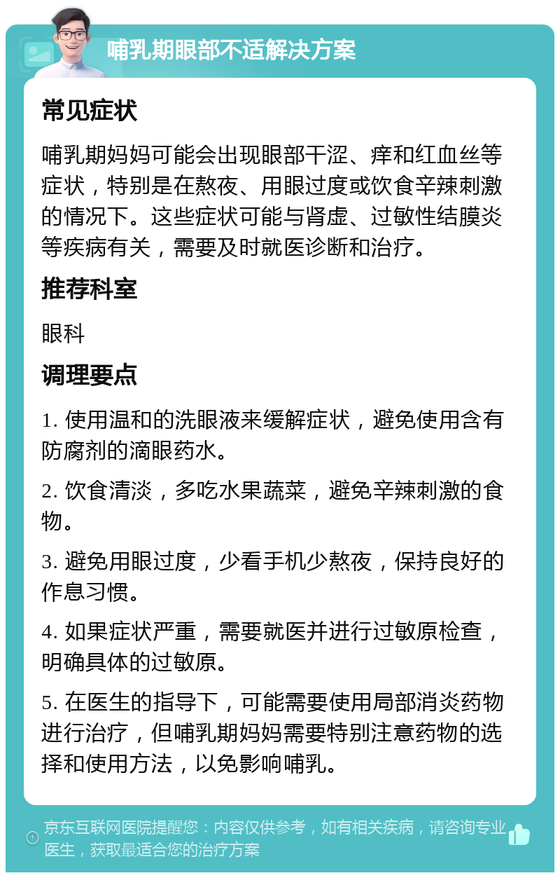 哺乳期眼部不适解决方案 常见症状 哺乳期妈妈可能会出现眼部干涩、痒和红血丝等症状，特别是在熬夜、用眼过度或饮食辛辣刺激的情况下。这些症状可能与肾虚、过敏性结膜炎等疾病有关，需要及时就医诊断和治疗。 推荐科室 眼科 调理要点 1. 使用温和的洗眼液来缓解症状，避免使用含有防腐剂的滴眼药水。 2. 饮食清淡，多吃水果蔬菜，避免辛辣刺激的食物。 3. 避免用眼过度，少看手机少熬夜，保持良好的作息习惯。 4. 如果症状严重，需要就医并进行过敏原检查，明确具体的过敏原。 5. 在医生的指导下，可能需要使用局部消炎药物进行治疗，但哺乳期妈妈需要特别注意药物的选择和使用方法，以免影响哺乳。