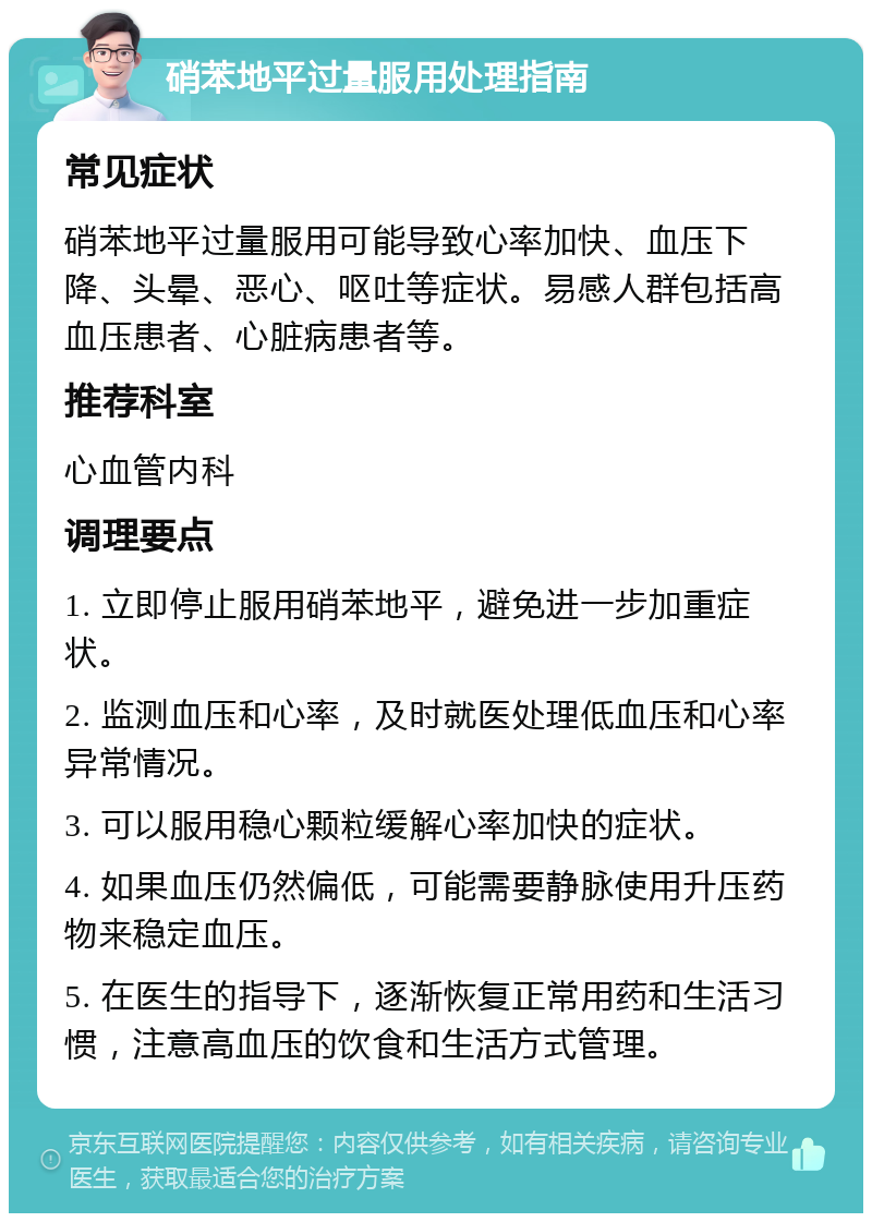 硝苯地平过量服用处理指南 常见症状 硝苯地平过量服用可能导致心率加快、血压下降、头晕、恶心、呕吐等症状。易感人群包括高血压患者、心脏病患者等。 推荐科室 心血管内科 调理要点 1. 立即停止服用硝苯地平，避免进一步加重症状。 2. 监测血压和心率，及时就医处理低血压和心率异常情况。 3. 可以服用稳心颗粒缓解心率加快的症状。 4. 如果血压仍然偏低，可能需要静脉使用升压药物来稳定血压。 5. 在医生的指导下，逐渐恢复正常用药和生活习惯，注意高血压的饮食和生活方式管理。