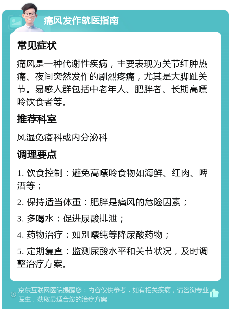 痛风发作就医指南 常见症状 痛风是一种代谢性疾病，主要表现为关节红肿热痛、夜间突然发作的剧烈疼痛，尤其是大脚趾关节。易感人群包括中老年人、肥胖者、长期高嘌呤饮食者等。 推荐科室 风湿免疫科或内分泌科 调理要点 1. 饮食控制：避免高嘌呤食物如海鲜、红肉、啤酒等； 2. 保持适当体重：肥胖是痛风的危险因素； 3. 多喝水：促进尿酸排泄； 4. 药物治疗：如别嘌纯等降尿酸药物； 5. 定期复查：监测尿酸水平和关节状况，及时调整治疗方案。