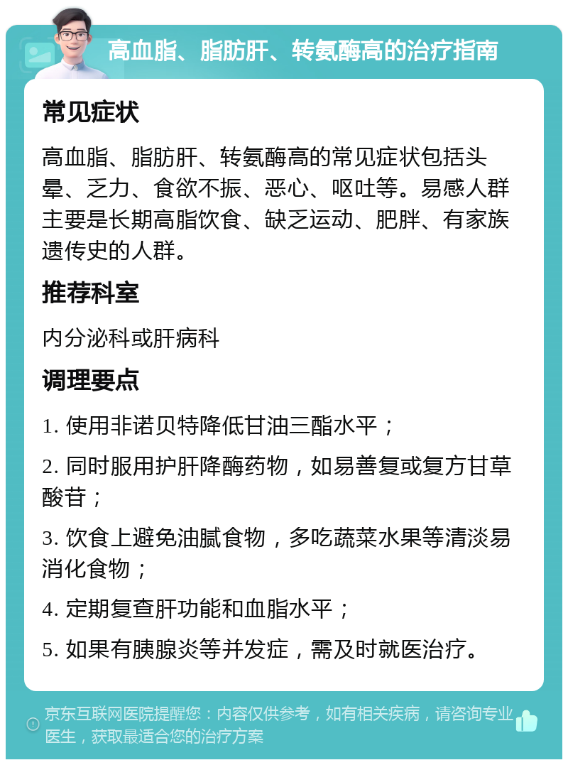 高血脂、脂肪肝、转氨酶高的治疗指南 常见症状 高血脂、脂肪肝、转氨酶高的常见症状包括头晕、乏力、食欲不振、恶心、呕吐等。易感人群主要是长期高脂饮食、缺乏运动、肥胖、有家族遗传史的人群。 推荐科室 内分泌科或肝病科 调理要点 1. 使用非诺贝特降低甘油三酯水平； 2. 同时服用护肝降酶药物，如易善复或复方甘草酸苷； 3. 饮食上避免油腻食物，多吃蔬菜水果等清淡易消化食物； 4. 定期复查肝功能和血脂水平； 5. 如果有胰腺炎等并发症，需及时就医治疗。