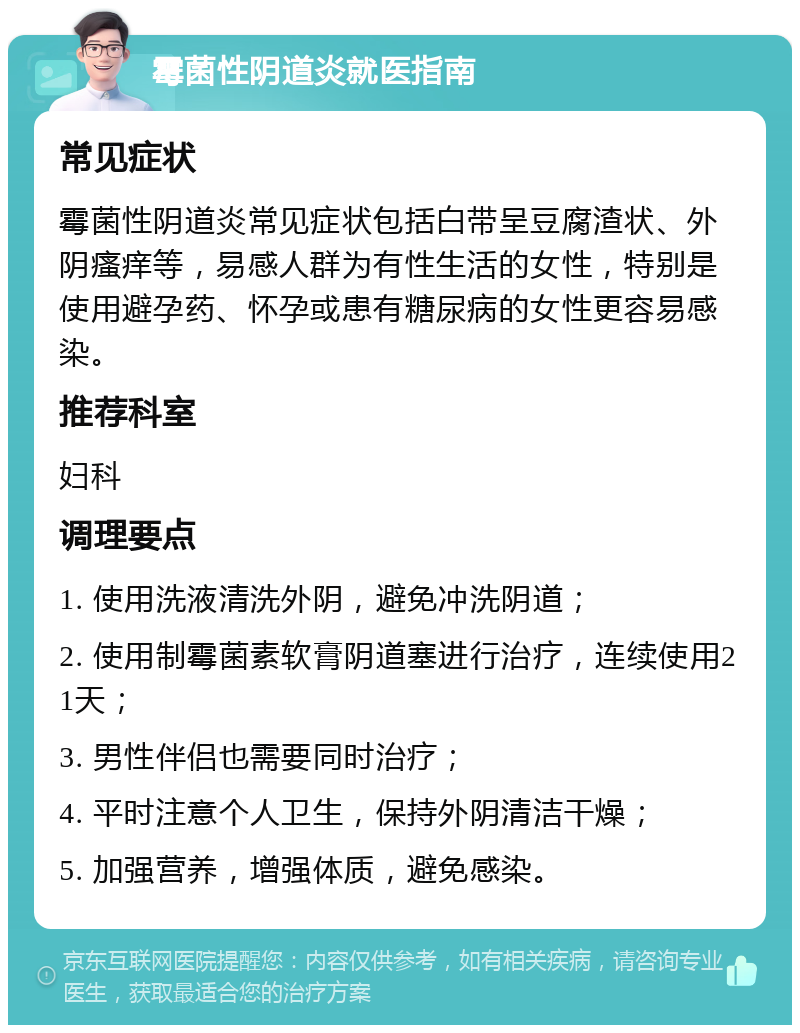 霉菌性阴道炎就医指南 常见症状 霉菌性阴道炎常见症状包括白带呈豆腐渣状、外阴瘙痒等，易感人群为有性生活的女性，特别是使用避孕药、怀孕或患有糖尿病的女性更容易感染。 推荐科室 妇科 调理要点 1. 使用洗液清洗外阴，避免冲洗阴道； 2. 使用制霉菌素软膏阴道塞进行治疗，连续使用21天； 3. 男性伴侣也需要同时治疗； 4. 平时注意个人卫生，保持外阴清洁干燥； 5. 加强营养，增强体质，避免感染。