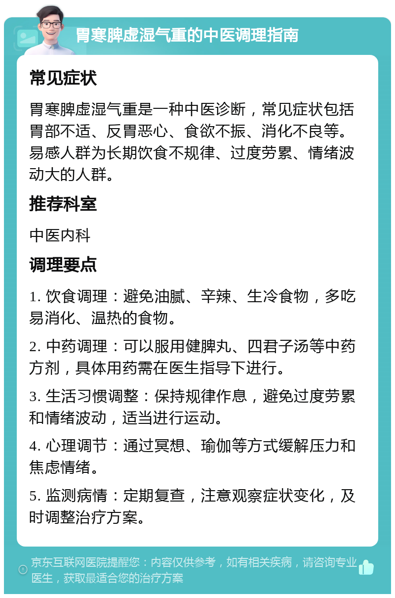 胃寒脾虚湿气重的中医调理指南 常见症状 胃寒脾虚湿气重是一种中医诊断，常见症状包括胃部不适、反胃恶心、食欲不振、消化不良等。易感人群为长期饮食不规律、过度劳累、情绪波动大的人群。 推荐科室 中医内科 调理要点 1. 饮食调理：避免油腻、辛辣、生冷食物，多吃易消化、温热的食物。 2. 中药调理：可以服用健脾丸、四君子汤等中药方剂，具体用药需在医生指导下进行。 3. 生活习惯调整：保持规律作息，避免过度劳累和情绪波动，适当进行运动。 4. 心理调节：通过冥想、瑜伽等方式缓解压力和焦虑情绪。 5. 监测病情：定期复查，注意观察症状变化，及时调整治疗方案。