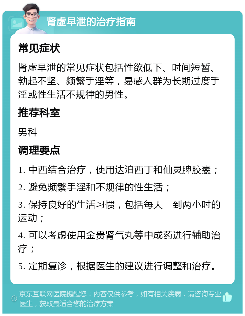 肾虚早泄的治疗指南 常见症状 肾虚早泄的常见症状包括性欲低下、时间短暂、勃起不坚、频繁手淫等，易感人群为长期过度手淫或性生活不规律的男性。 推荐科室 男科 调理要点 1. 中西结合治疗，使用达泊西丁和仙灵脾胶囊； 2. 避免频繁手淫和不规律的性生活； 3. 保持良好的生活习惯，包括每天一到两小时的运动； 4. 可以考虑使用金贵肾气丸等中成药进行辅助治疗； 5. 定期复诊，根据医生的建议进行调整和治疗。