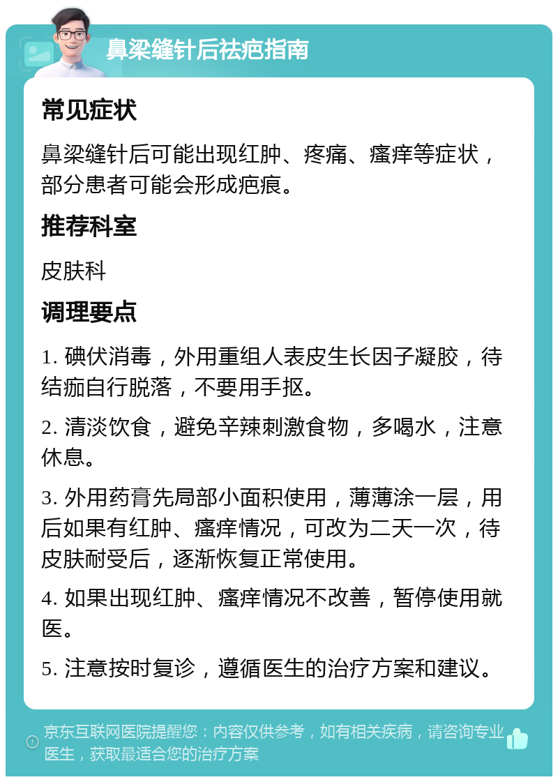 鼻梁缝针后祛疤指南 常见症状 鼻梁缝针后可能出现红肿、疼痛、瘙痒等症状，部分患者可能会形成疤痕。 推荐科室 皮肤科 调理要点 1. 碘伏消毒，外用重组人表皮生长因子凝胶，待结痂自行脱落，不要用手抠。 2. 清淡饮食，避免辛辣刺激食物，多喝水，注意休息。 3. 外用药膏先局部小面积使用，薄薄涂一层，用后如果有红肿、瘙痒情况，可改为二天一次，待皮肤耐受后，逐渐恢复正常使用。 4. 如果出现红肿、瘙痒情况不改善，暂停使用就医。 5. 注意按时复诊，遵循医生的治疗方案和建议。