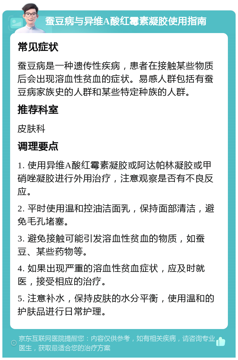 蚕豆病与异维A酸红霉素凝胶使用指南 常见症状 蚕豆病是一种遗传性疾病，患者在接触某些物质后会出现溶血性贫血的症状。易感人群包括有蚕豆病家族史的人群和某些特定种族的人群。 推荐科室 皮肤科 调理要点 1. 使用异维A酸红霉素凝胶或阿达帕林凝胶或甲硝唑凝胶进行外用治疗，注意观察是否有不良反应。 2. 平时使用温和控油洁面乳，保持面部清洁，避免毛孔堵塞。 3. 避免接触可能引发溶血性贫血的物质，如蚕豆、某些药物等。 4. 如果出现严重的溶血性贫血症状，应及时就医，接受相应的治疗。 5. 注意补水，保持皮肤的水分平衡，使用温和的护肤品进行日常护理。