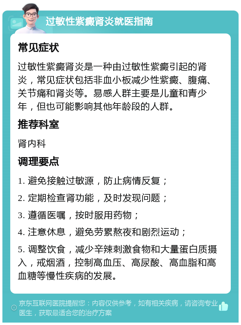 过敏性紫癜肾炎就医指南 常见症状 过敏性紫癜肾炎是一种由过敏性紫癜引起的肾炎，常见症状包括非血小板减少性紫癜、腹痛、关节痛和肾炎等。易感人群主要是儿童和青少年，但也可能影响其他年龄段的人群。 推荐科室 肾内科 调理要点 1. 避免接触过敏源，防止病情反复； 2. 定期检查肾功能，及时发现问题； 3. 遵循医嘱，按时服用药物； 4. 注意休息，避免劳累熬夜和剧烈运动； 5. 调整饮食，减少辛辣刺激食物和大量蛋白质摄入，戒烟酒，控制高血压、高尿酸、高血脂和高血糖等慢性疾病的发展。