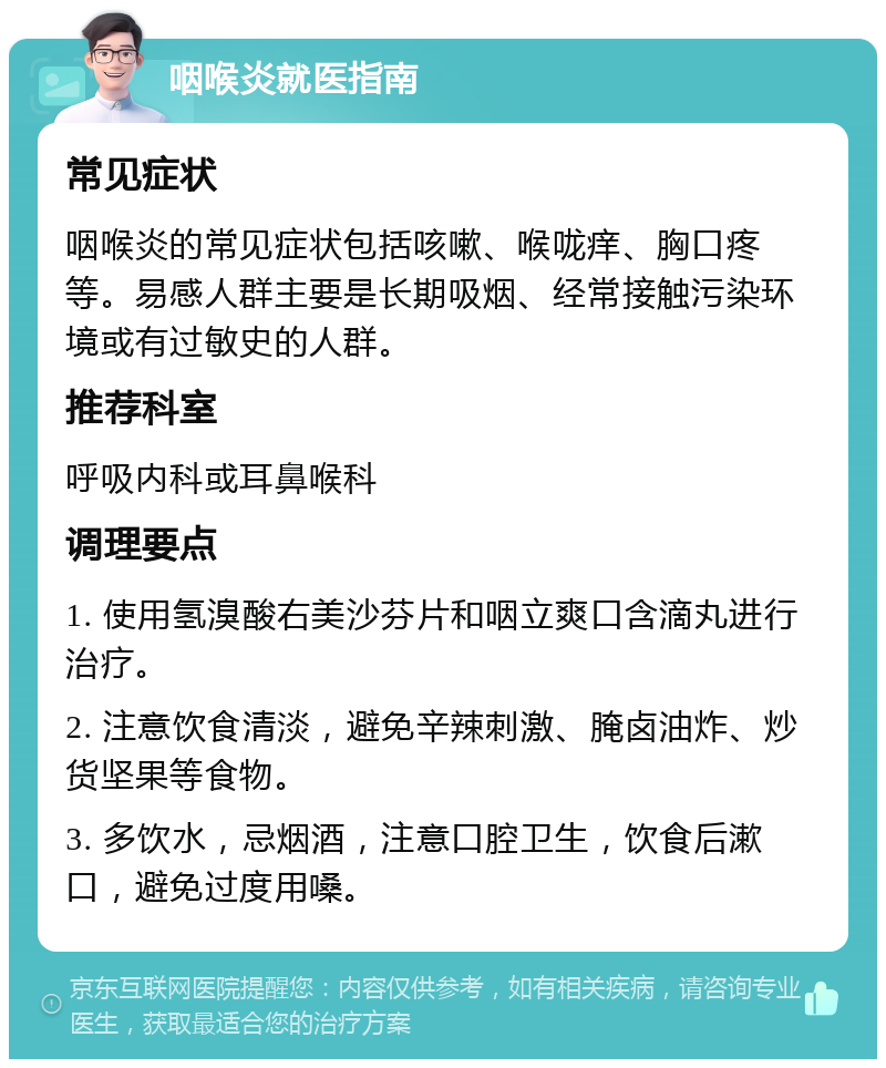 咽喉炎就医指南 常见症状 咽喉炎的常见症状包括咳嗽、喉咙痒、胸口疼等。易感人群主要是长期吸烟、经常接触污染环境或有过敏史的人群。 推荐科室 呼吸内科或耳鼻喉科 调理要点 1. 使用氢溴酸右美沙芬片和咽立爽口含滴丸进行治疗。 2. 注意饮食清淡，避免辛辣刺激、腌卤油炸、炒货坚果等食物。 3. 多饮水，忌烟酒，注意口腔卫生，饮食后漱口，避免过度用嗓。