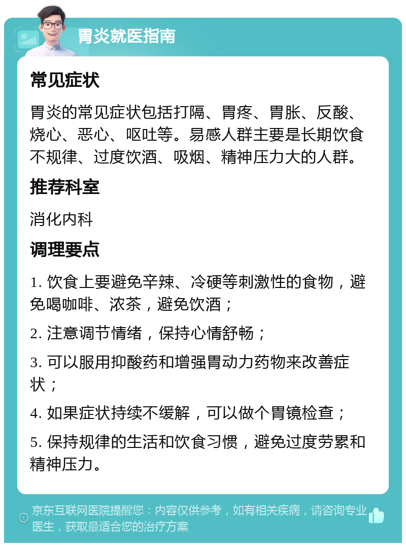 胃炎就医指南 常见症状 胃炎的常见症状包括打隔、胃疼、胃胀、反酸、烧心、恶心、呕吐等。易感人群主要是长期饮食不规律、过度饮酒、吸烟、精神压力大的人群。 推荐科室 消化内科 调理要点 1. 饮食上要避免辛辣、冷硬等刺激性的食物，避免喝咖啡、浓茶，避免饮酒； 2. 注意调节情绪，保持心情舒畅； 3. 可以服用抑酸药和增强胃动力药物来改善症状； 4. 如果症状持续不缓解，可以做个胃镜检查； 5. 保持规律的生活和饮食习惯，避免过度劳累和精神压力。