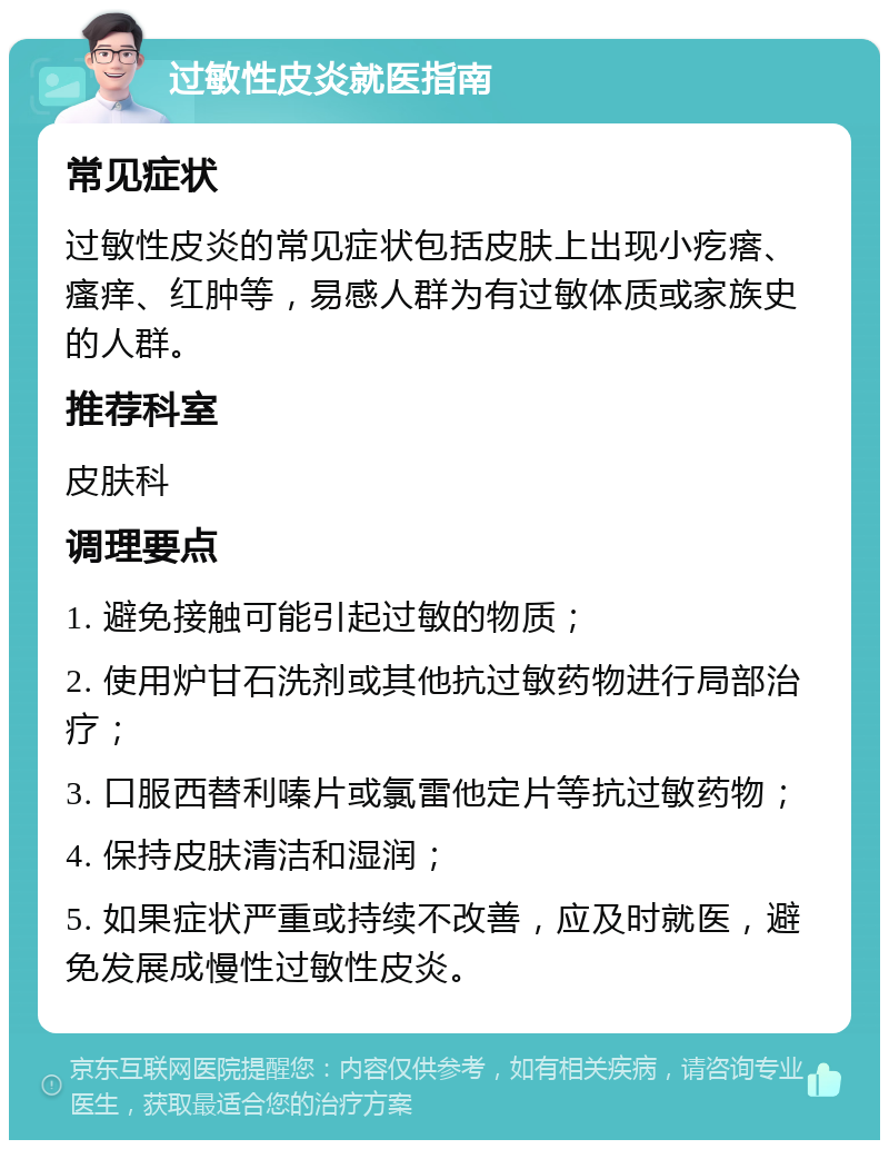 过敏性皮炎就医指南 常见症状 过敏性皮炎的常见症状包括皮肤上出现小疙瘩、瘙痒、红肿等，易感人群为有过敏体质或家族史的人群。 推荐科室 皮肤科 调理要点 1. 避免接触可能引起过敏的物质； 2. 使用炉甘石洗剂或其他抗过敏药物进行局部治疗； 3. 口服西替利嗪片或氯雷他定片等抗过敏药物； 4. 保持皮肤清洁和湿润； 5. 如果症状严重或持续不改善，应及时就医，避免发展成慢性过敏性皮炎。