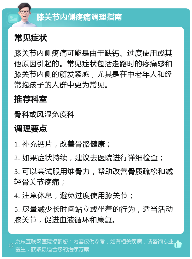 膝关节内侧疼痛调理指南 常见症状 膝关节内侧疼痛可能是由于缺钙、过度使用或其他原因引起的。常见症状包括走路时的疼痛感和膝关节内侧的筋发紧感，尤其是在中老年人和经常抱孩子的人群中更为常见。 推荐科室 骨科或风湿免疫科 调理要点 1. 补充钙片，改善骨骼健康； 2. 如果症状持续，建议去医院进行详细检查； 3. 可以尝试服用维骨力，帮助改善骨质疏松和减轻骨关节疼痛； 4. 注意休息，避免过度使用膝关节； 5. 尽量减少长时间站立或坐着的行为，适当活动膝关节，促进血液循环和康复。