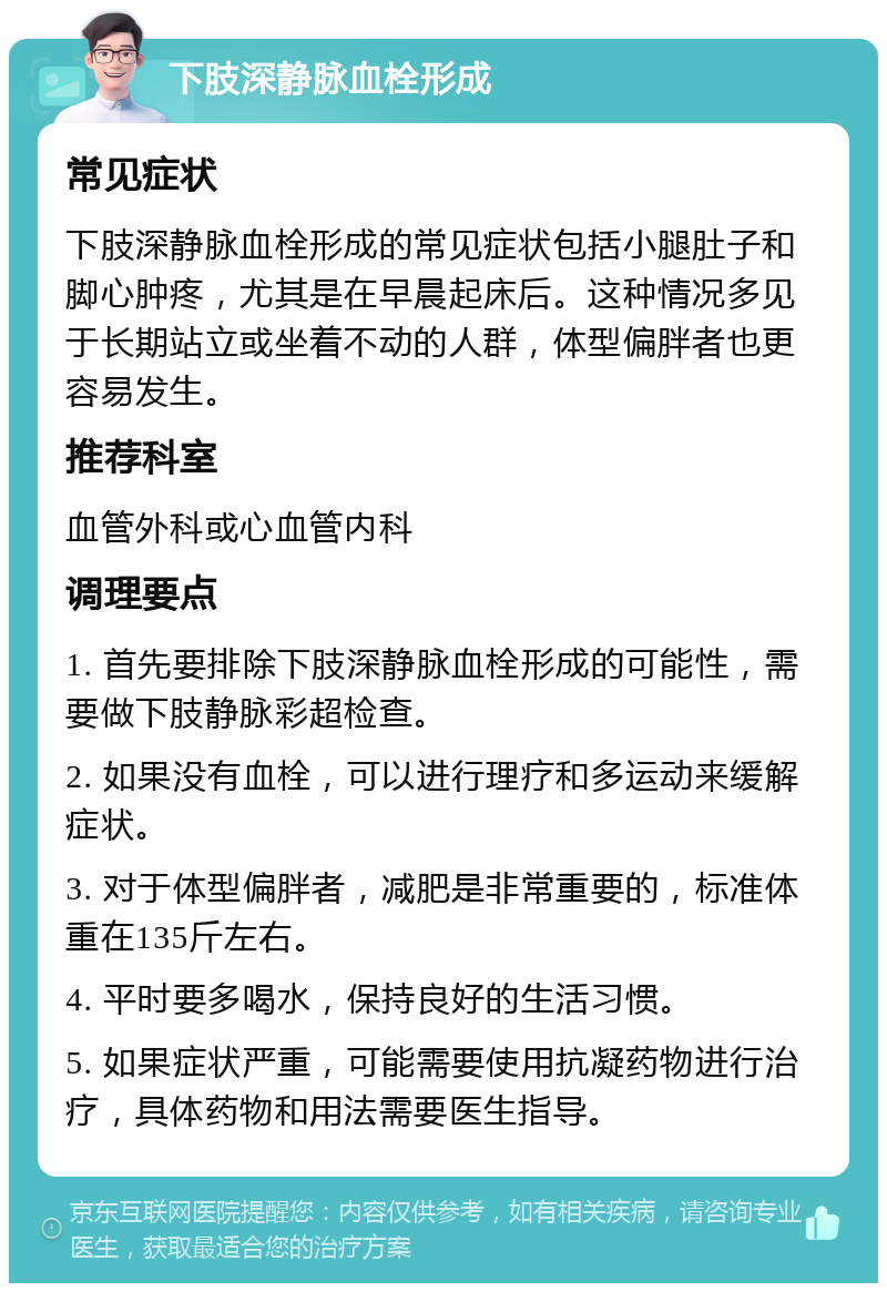 下肢深静脉血栓形成 常见症状 下肢深静脉血栓形成的常见症状包括小腿肚子和脚心肿疼，尤其是在早晨起床后。这种情况多见于长期站立或坐着不动的人群，体型偏胖者也更容易发生。 推荐科室 血管外科或心血管内科 调理要点 1. 首先要排除下肢深静脉血栓形成的可能性，需要做下肢静脉彩超检查。 2. 如果没有血栓，可以进行理疗和多运动来缓解症状。 3. 对于体型偏胖者，减肥是非常重要的，标准体重在135斤左右。 4. 平时要多喝水，保持良好的生活习惯。 5. 如果症状严重，可能需要使用抗凝药物进行治疗，具体药物和用法需要医生指导。