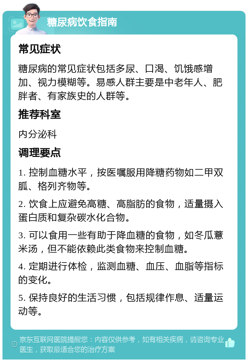 糖尿病饮食指南 常见症状 糖尿病的常见症状包括多尿、口渴、饥饿感增加、视力模糊等。易感人群主要是中老年人、肥胖者、有家族史的人群等。 推荐科室 内分泌科 调理要点 1. 控制血糖水平，按医嘱服用降糖药物如二甲双胍、格列齐物等。 2. 饮食上应避免高糖、高脂肪的食物，适量摄入蛋白质和复杂碳水化合物。 3. 可以食用一些有助于降血糖的食物，如冬瓜薏米汤，但不能依赖此类食物来控制血糖。 4. 定期进行体检，监测血糖、血压、血脂等指标的变化。 5. 保持良好的生活习惯，包括规律作息、适量运动等。