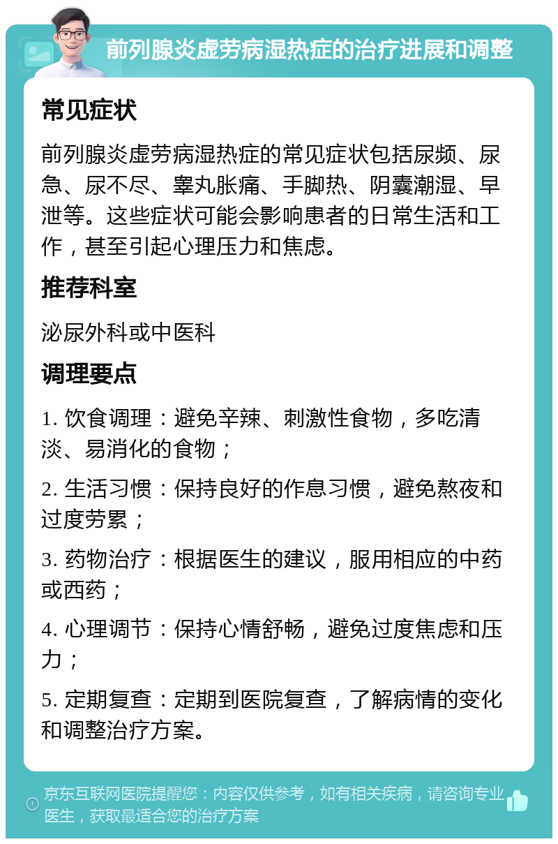 前列腺炎虚劳病湿热症的治疗进展和调整 常见症状 前列腺炎虚劳病湿热症的常见症状包括尿频、尿急、尿不尽、睾丸胀痛、手脚热、阴囊潮湿、早泄等。这些症状可能会影响患者的日常生活和工作，甚至引起心理压力和焦虑。 推荐科室 泌尿外科或中医科 调理要点 1. 饮食调理：避免辛辣、刺激性食物，多吃清淡、易消化的食物； 2. 生活习惯：保持良好的作息习惯，避免熬夜和过度劳累； 3. 药物治疗：根据医生的建议，服用相应的中药或西药； 4. 心理调节：保持心情舒畅，避免过度焦虑和压力； 5. 定期复查：定期到医院复查，了解病情的变化和调整治疗方案。