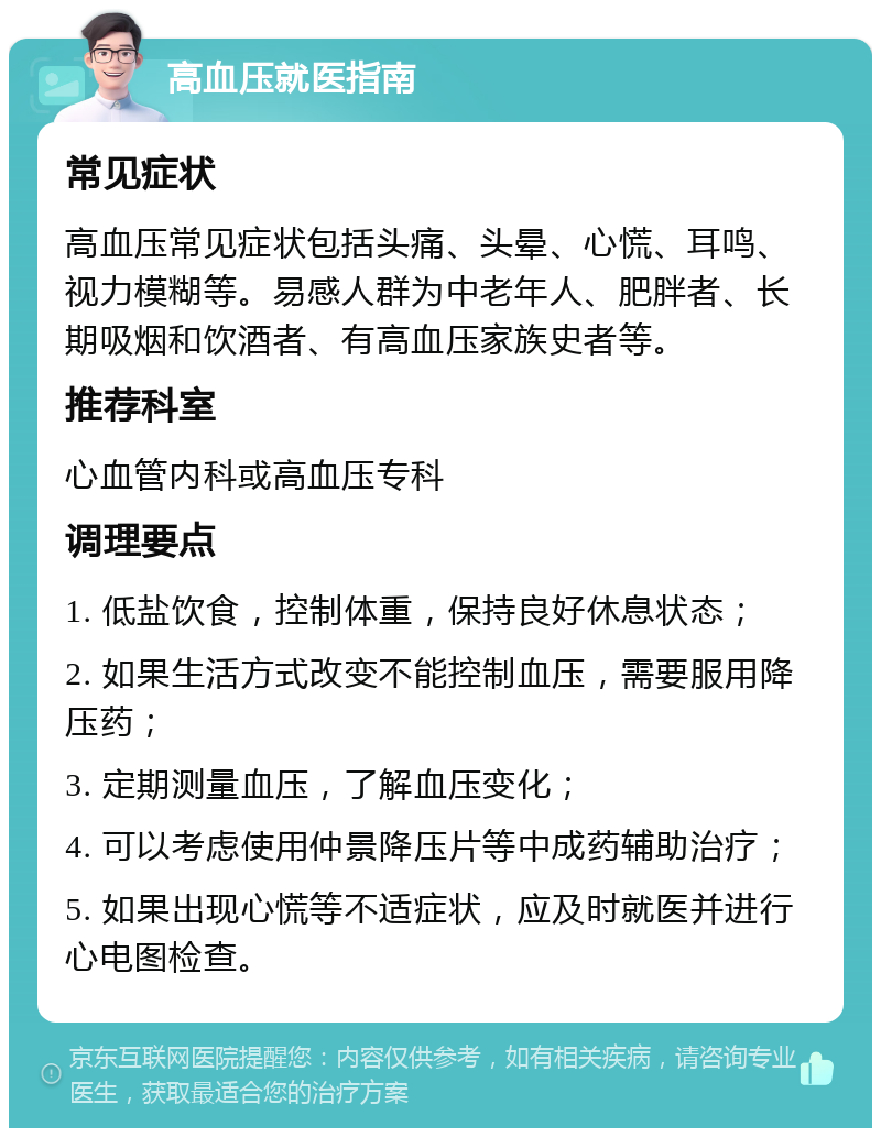 高血压就医指南 常见症状 高血压常见症状包括头痛、头晕、心慌、耳鸣、视力模糊等。易感人群为中老年人、肥胖者、长期吸烟和饮酒者、有高血压家族史者等。 推荐科室 心血管内科或高血压专科 调理要点 1. 低盐饮食，控制体重，保持良好休息状态； 2. 如果生活方式改变不能控制血压，需要服用降压药； 3. 定期测量血压，了解血压变化； 4. 可以考虑使用仲景降压片等中成药辅助治疗； 5. 如果出现心慌等不适症状，应及时就医并进行心电图检查。