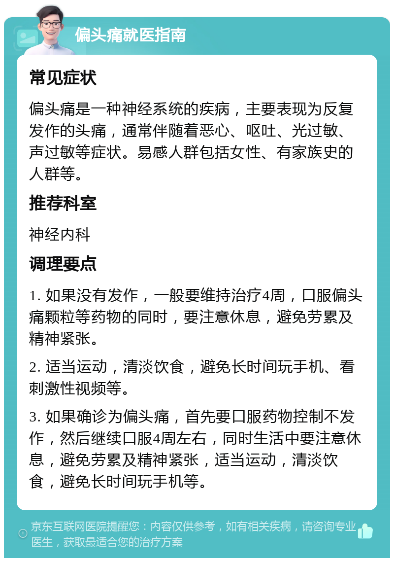 偏头痛就医指南 常见症状 偏头痛是一种神经系统的疾病，主要表现为反复发作的头痛，通常伴随着恶心、呕吐、光过敏、声过敏等症状。易感人群包括女性、有家族史的人群等。 推荐科室 神经内科 调理要点 1. 如果没有发作，一般要维持治疗4周，口服偏头痛颗粒等药物的同时，要注意休息，避免劳累及精神紧张。 2. 适当运动，清淡饮食，避免长时间玩手机、看刺激性视频等。 3. 如果确诊为偏头痛，首先要口服药物控制不发作，然后继续口服4周左右，同时生活中要注意休息，避免劳累及精神紧张，适当运动，清淡饮食，避免长时间玩手机等。