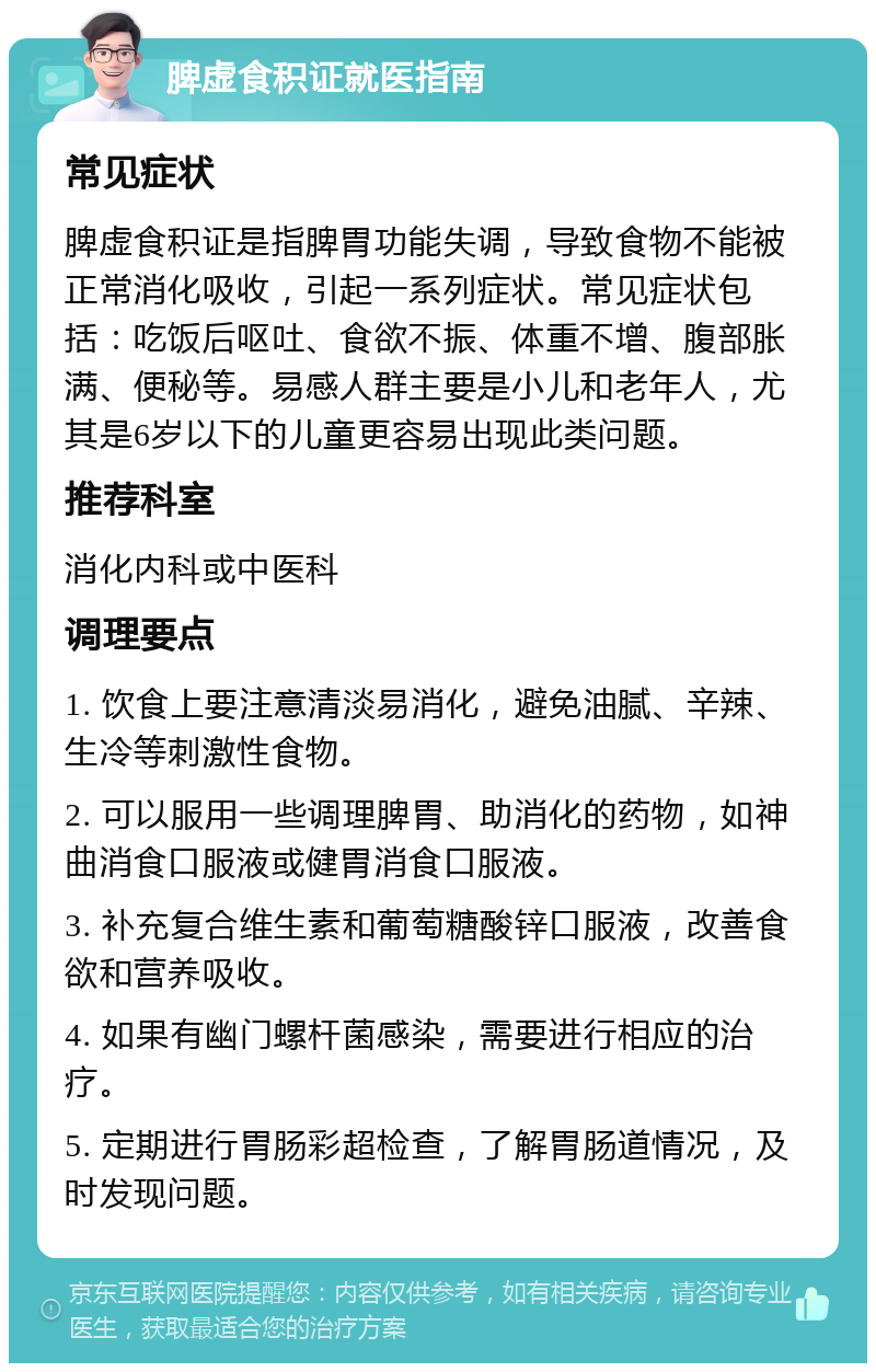 脾虚食积证就医指南 常见症状 脾虚食积证是指脾胃功能失调，导致食物不能被正常消化吸收，引起一系列症状。常见症状包括：吃饭后呕吐、食欲不振、体重不增、腹部胀满、便秘等。易感人群主要是小儿和老年人，尤其是6岁以下的儿童更容易出现此类问题。 推荐科室 消化内科或中医科 调理要点 1. 饮食上要注意清淡易消化，避免油腻、辛辣、生冷等刺激性食物。 2. 可以服用一些调理脾胃、助消化的药物，如神曲消食口服液或健胃消食口服液。 3. 补充复合维生素和葡萄糖酸锌口服液，改善食欲和营养吸收。 4. 如果有幽门螺杆菌感染，需要进行相应的治疗。 5. 定期进行胃肠彩超检查，了解胃肠道情况，及时发现问题。