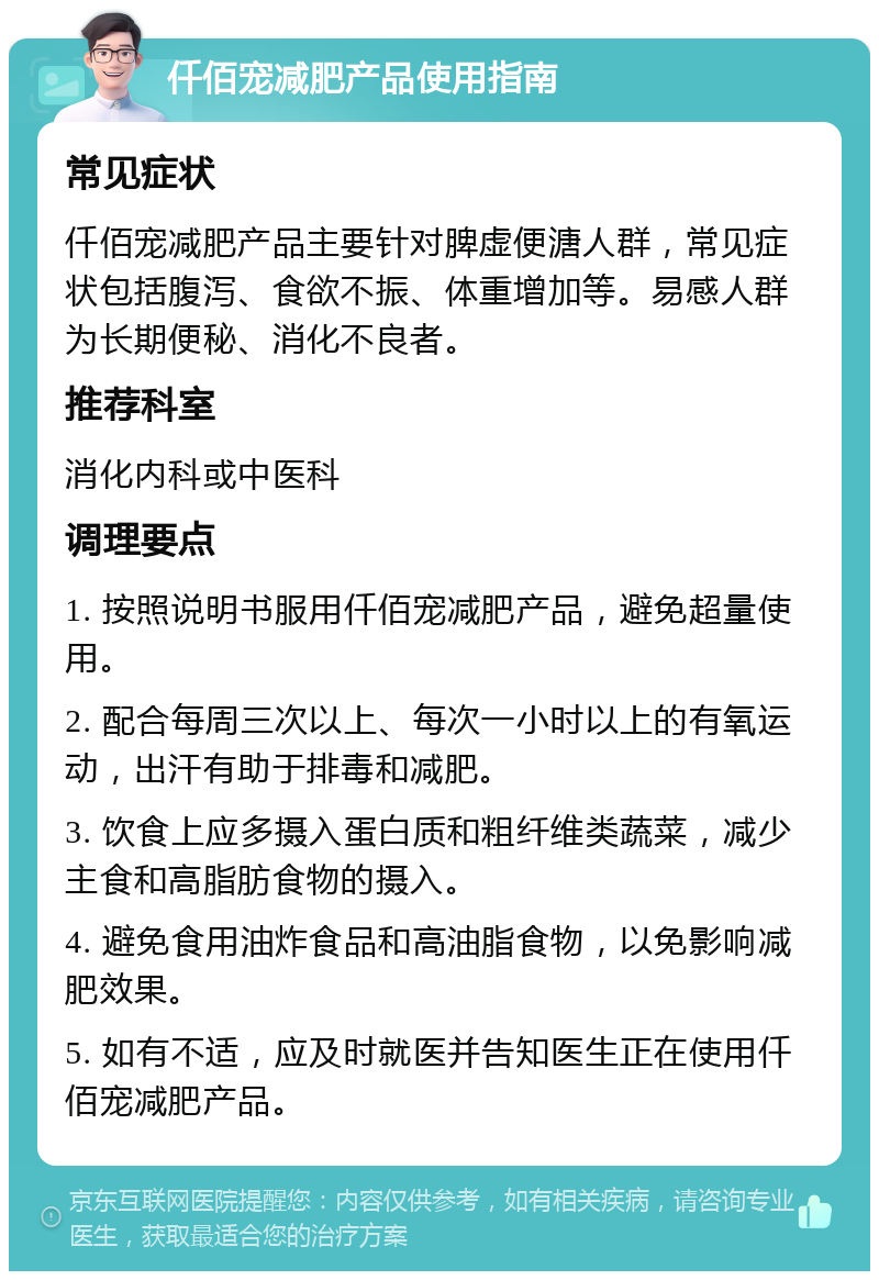 仟佰宠减肥产品使用指南 常见症状 仟佰宠减肥产品主要针对脾虚便溏人群，常见症状包括腹泻、食欲不振、体重增加等。易感人群为长期便秘、消化不良者。 推荐科室 消化内科或中医科 调理要点 1. 按照说明书服用仟佰宠减肥产品，避免超量使用。 2. 配合每周三次以上、每次一小时以上的有氧运动，出汗有助于排毒和减肥。 3. 饮食上应多摄入蛋白质和粗纤维类蔬菜，减少主食和高脂肪食物的摄入。 4. 避免食用油炸食品和高油脂食物，以免影响减肥效果。 5. 如有不适，应及时就医并告知医生正在使用仟佰宠减肥产品。