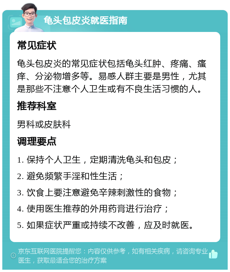 龟头包皮炎就医指南 常见症状 龟头包皮炎的常见症状包括龟头红肿、疼痛、瘙痒、分泌物增多等。易感人群主要是男性，尤其是那些不注意个人卫生或有不良生活习惯的人。 推荐科室 男科或皮肤科 调理要点 1. 保持个人卫生，定期清洗龟头和包皮； 2. 避免频繁手淫和性生活； 3. 饮食上要注意避免辛辣刺激性的食物； 4. 使用医生推荐的外用药膏进行治疗； 5. 如果症状严重或持续不改善，应及时就医。