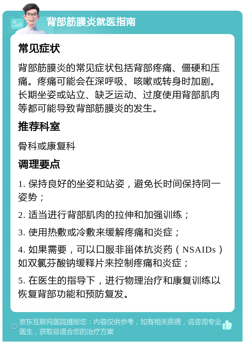 背部筋膜炎就医指南 常见症状 背部筋膜炎的常见症状包括背部疼痛、僵硬和压痛。疼痛可能会在深呼吸、咳嗽或转身时加剧。长期坐姿或站立、缺乏运动、过度使用背部肌肉等都可能导致背部筋膜炎的发生。 推荐科室 骨科或康复科 调理要点 1. 保持良好的坐姿和站姿，避免长时间保持同一姿势； 2. 适当进行背部肌肉的拉伸和加强训练； 3. 使用热敷或冷敷来缓解疼痛和炎症； 4. 如果需要，可以口服非甾体抗炎药（NSAIDs）如双氯芬酸钠缓释片来控制疼痛和炎症； 5. 在医生的指导下，进行物理治疗和康复训练以恢复背部功能和预防复发。