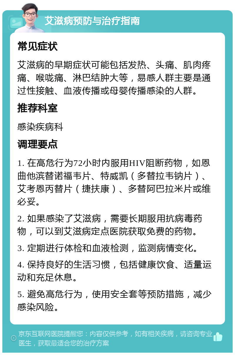 艾滋病预防与治疗指南 常见症状 艾滋病的早期症状可能包括发热、头痛、肌肉疼痛、喉咙痛、淋巴结肿大等，易感人群主要是通过性接触、血液传播或母婴传播感染的人群。 推荐科室 感染疾病科 调理要点 1. 在高危行为72小时内服用HIV阻断药物，如恩曲他滨替诺福韦片、特威凯（多替拉韦钠片）、艾考恩丙替片（捷扶康）、多替阿巴拉米片或维必妥。 2. 如果感染了艾滋病，需要长期服用抗病毒药物，可以到艾滋病定点医院获取免费的药物。 3. 定期进行体检和血液检测，监测病情变化。 4. 保持良好的生活习惯，包括健康饮食、适量运动和充足休息。 5. 避免高危行为，使用安全套等预防措施，减少感染风险。