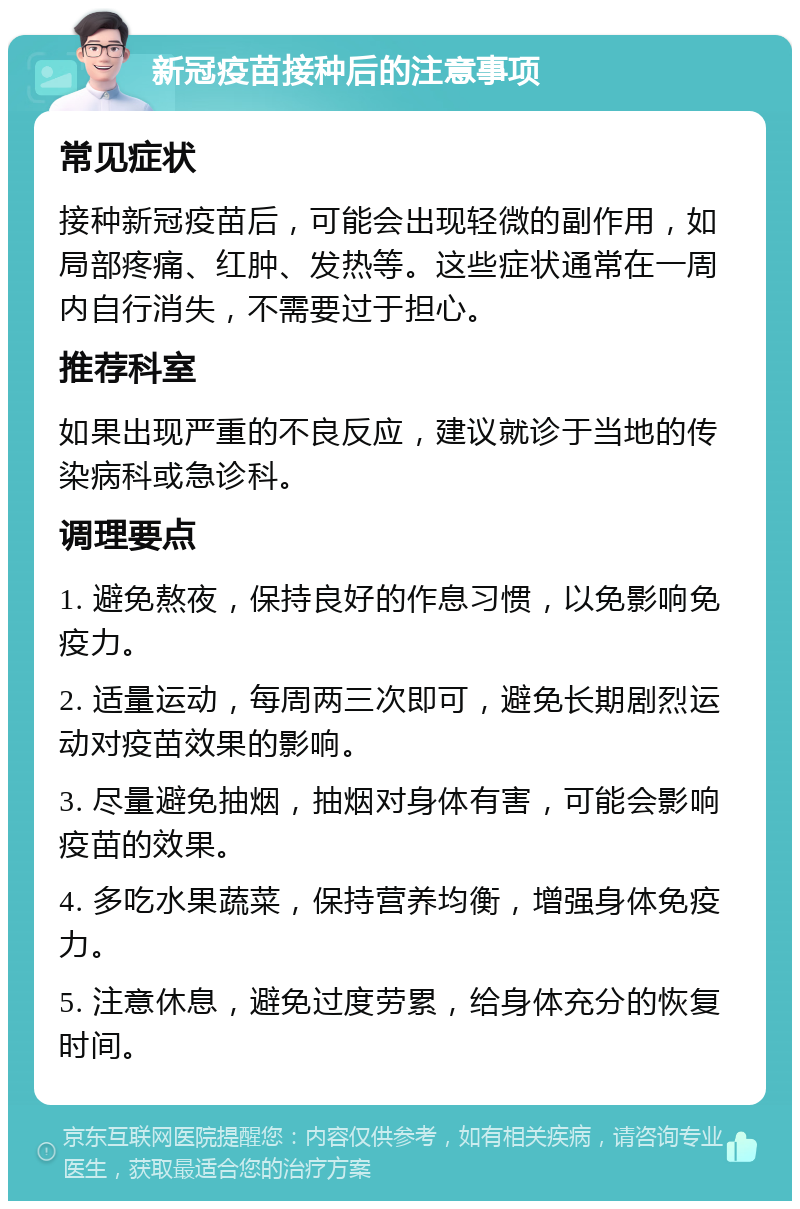 新冠疫苗接种后的注意事项 常见症状 接种新冠疫苗后，可能会出现轻微的副作用，如局部疼痛、红肿、发热等。这些症状通常在一周内自行消失，不需要过于担心。 推荐科室 如果出现严重的不良反应，建议就诊于当地的传染病科或急诊科。 调理要点 1. 避免熬夜，保持良好的作息习惯，以免影响免疫力。 2. 适量运动，每周两三次即可，避免长期剧烈运动对疫苗效果的影响。 3. 尽量避免抽烟，抽烟对身体有害，可能会影响疫苗的效果。 4. 多吃水果蔬菜，保持营养均衡，增强身体免疫力。 5. 注意休息，避免过度劳累，给身体充分的恢复时间。