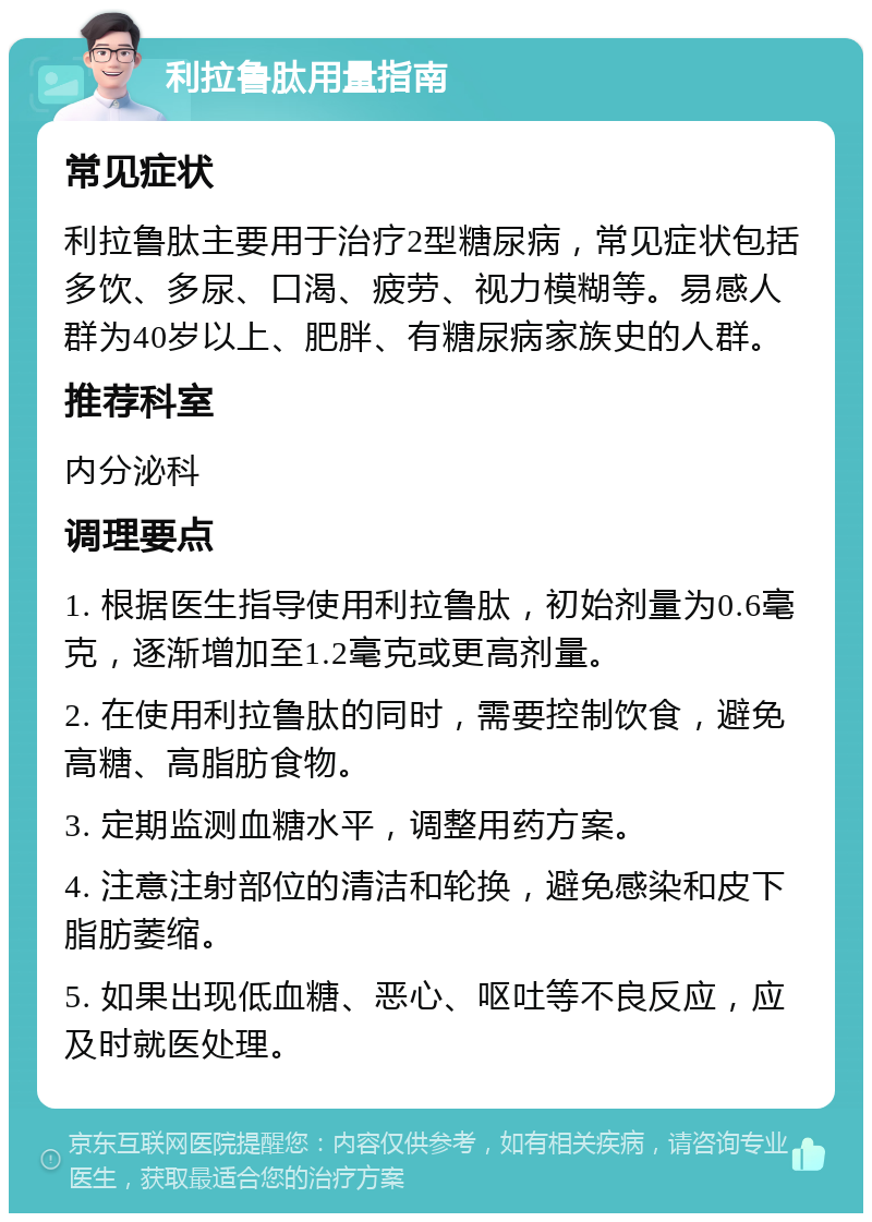 利拉鲁肽用量指南 常见症状 利拉鲁肽主要用于治疗2型糖尿病，常见症状包括多饮、多尿、口渴、疲劳、视力模糊等。易感人群为40岁以上、肥胖、有糖尿病家族史的人群。 推荐科室 内分泌科 调理要点 1. 根据医生指导使用利拉鲁肽，初始剂量为0.6毫克，逐渐增加至1.2毫克或更高剂量。 2. 在使用利拉鲁肽的同时，需要控制饮食，避免高糖、高脂肪食物。 3. 定期监测血糖水平，调整用药方案。 4. 注意注射部位的清洁和轮换，避免感染和皮下脂肪萎缩。 5. 如果出现低血糖、恶心、呕吐等不良反应，应及时就医处理。