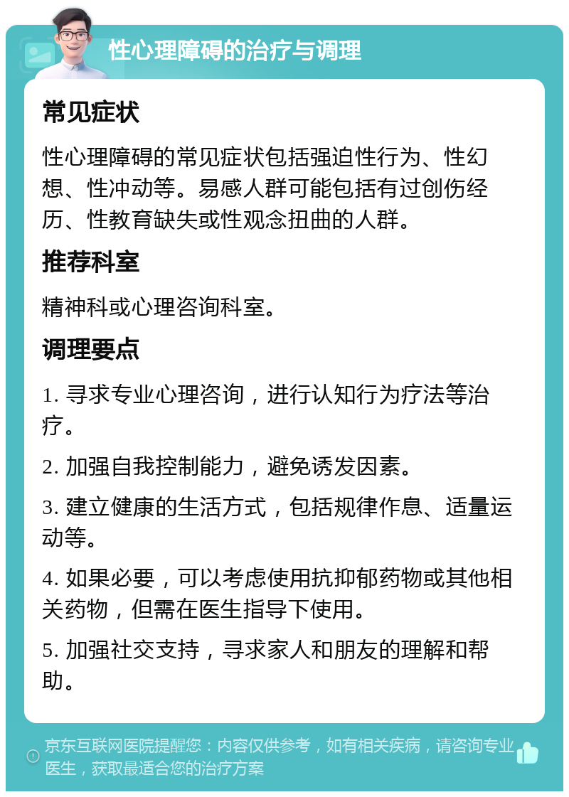 性心理障碍的治疗与调理 常见症状 性心理障碍的常见症状包括强迫性行为、性幻想、性冲动等。易感人群可能包括有过创伤经历、性教育缺失或性观念扭曲的人群。 推荐科室 精神科或心理咨询科室。 调理要点 1. 寻求专业心理咨询，进行认知行为疗法等治疗。 2. 加强自我控制能力，避免诱发因素。 3. 建立健康的生活方式，包括规律作息、适量运动等。 4. 如果必要，可以考虑使用抗抑郁药物或其他相关药物，但需在医生指导下使用。 5. 加强社交支持，寻求家人和朋友的理解和帮助。