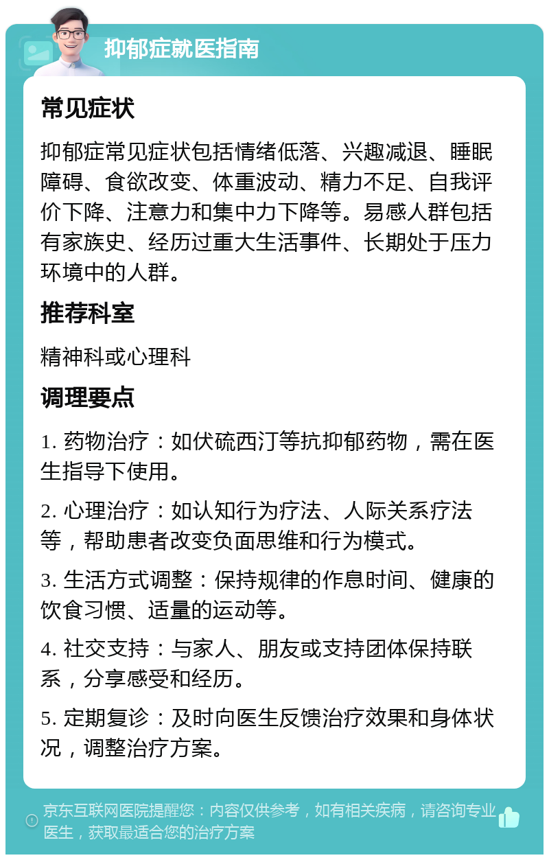 抑郁症就医指南 常见症状 抑郁症常见症状包括情绪低落、兴趣减退、睡眠障碍、食欲改变、体重波动、精力不足、自我评价下降、注意力和集中力下降等。易感人群包括有家族史、经历过重大生活事件、长期处于压力环境中的人群。 推荐科室 精神科或心理科 调理要点 1. 药物治疗：如伏硫西汀等抗抑郁药物，需在医生指导下使用。 2. 心理治疗：如认知行为疗法、人际关系疗法等，帮助患者改变负面思维和行为模式。 3. 生活方式调整：保持规律的作息时间、健康的饮食习惯、适量的运动等。 4. 社交支持：与家人、朋友或支持团体保持联系，分享感受和经历。 5. 定期复诊：及时向医生反馈治疗效果和身体状况，调整治疗方案。