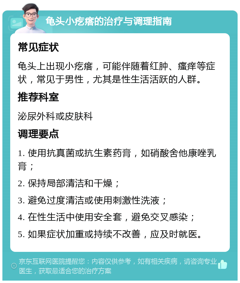 龟头小疙瘩的治疗与调理指南 常见症状 龟头上出现小疙瘩，可能伴随着红肿、瘙痒等症状，常见于男性，尤其是性生活活跃的人群。 推荐科室 泌尿外科或皮肤科 调理要点 1. 使用抗真菌或抗生素药膏，如硝酸舍他康唑乳膏； 2. 保持局部清洁和干燥； 3. 避免过度清洁或使用刺激性洗液； 4. 在性生活中使用安全套，避免交叉感染； 5. 如果症状加重或持续不改善，应及时就医。