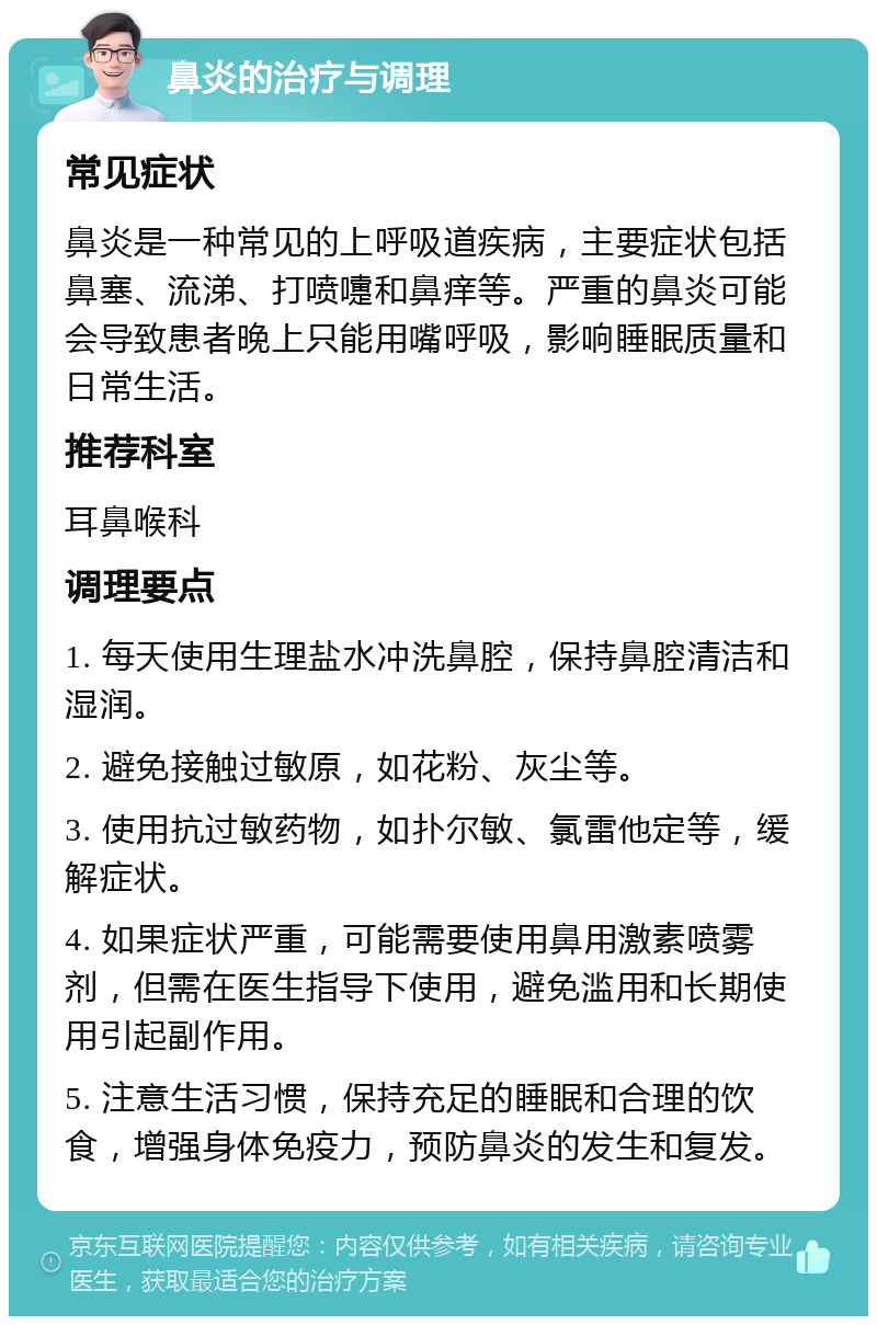 鼻炎的治疗与调理 常见症状 鼻炎是一种常见的上呼吸道疾病，主要症状包括鼻塞、流涕、打喷嚏和鼻痒等。严重的鼻炎可能会导致患者晚上只能用嘴呼吸，影响睡眠质量和日常生活。 推荐科室 耳鼻喉科 调理要点 1. 每天使用生理盐水冲洗鼻腔，保持鼻腔清洁和湿润。 2. 避免接触过敏原，如花粉、灰尘等。 3. 使用抗过敏药物，如扑尔敏、氯雷他定等，缓解症状。 4. 如果症状严重，可能需要使用鼻用激素喷雾剂，但需在医生指导下使用，避免滥用和长期使用引起副作用。 5. 注意生活习惯，保持充足的睡眠和合理的饮食，增强身体免疫力，预防鼻炎的发生和复发。