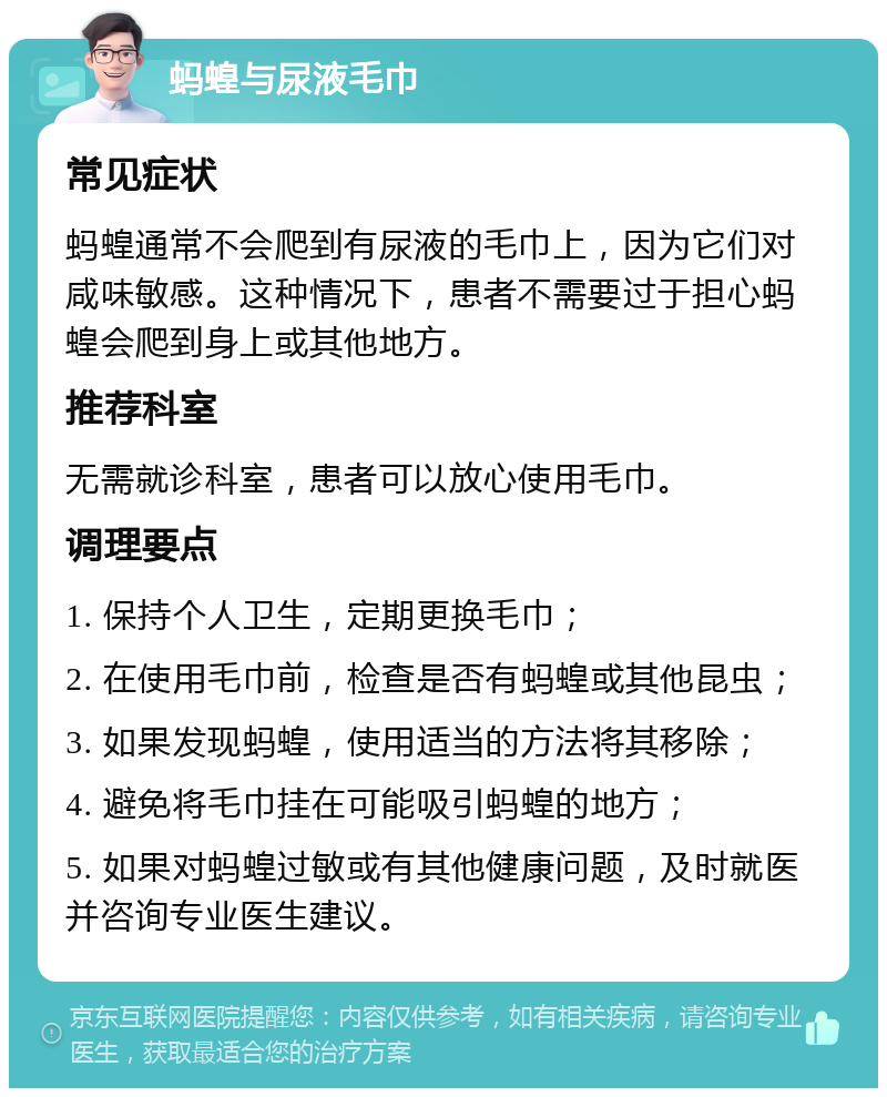 蚂蝗与尿液毛巾 常见症状 蚂蝗通常不会爬到有尿液的毛巾上，因为它们对咸味敏感。这种情况下，患者不需要过于担心蚂蝗会爬到身上或其他地方。 推荐科室 无需就诊科室，患者可以放心使用毛巾。 调理要点 1. 保持个人卫生，定期更换毛巾； 2. 在使用毛巾前，检查是否有蚂蝗或其他昆虫； 3. 如果发现蚂蝗，使用适当的方法将其移除； 4. 避免将毛巾挂在可能吸引蚂蝗的地方； 5. 如果对蚂蝗过敏或有其他健康问题，及时就医并咨询专业医生建议。