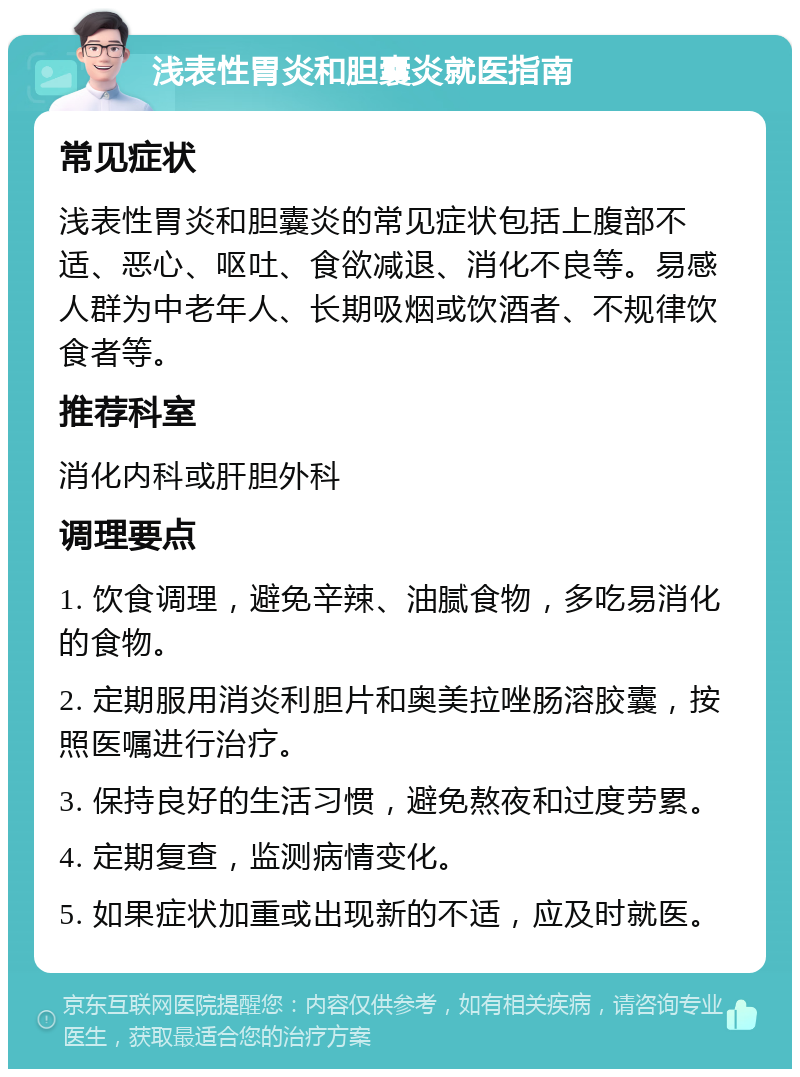 浅表性胃炎和胆囊炎就医指南 常见症状 浅表性胃炎和胆囊炎的常见症状包括上腹部不适、恶心、呕吐、食欲减退、消化不良等。易感人群为中老年人、长期吸烟或饮酒者、不规律饮食者等。 推荐科室 消化内科或肝胆外科 调理要点 1. 饮食调理，避免辛辣、油腻食物，多吃易消化的食物。 2. 定期服用消炎利胆片和奥美拉唑肠溶胶囊，按照医嘱进行治疗。 3. 保持良好的生活习惯，避免熬夜和过度劳累。 4. 定期复查，监测病情变化。 5. 如果症状加重或出现新的不适，应及时就医。