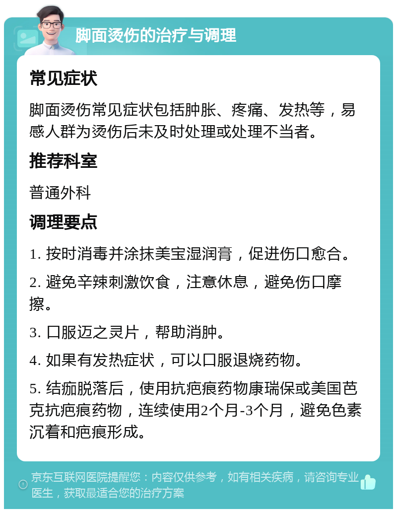 脚面烫伤的治疗与调理 常见症状 脚面烫伤常见症状包括肿胀、疼痛、发热等，易感人群为烫伤后未及时处理或处理不当者。 推荐科室 普通外科 调理要点 1. 按时消毒并涂抹美宝湿润膏，促进伤口愈合。 2. 避免辛辣刺激饮食，注意休息，避免伤口摩擦。 3. 口服迈之灵片，帮助消肿。 4. 如果有发热症状，可以口服退烧药物。 5. 结痂脱落后，使用抗疤痕药物康瑞保或美国芭克抗疤痕药物，连续使用2个月-3个月，避免色素沉着和疤痕形成。