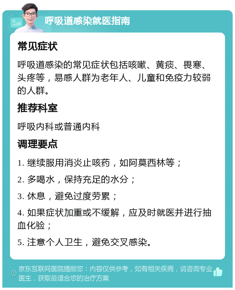 呼吸道感染就医指南 常见症状 呼吸道感染的常见症状包括咳嗽、黄痰、畏寒、头疼等，易感人群为老年人、儿童和免疫力较弱的人群。 推荐科室 呼吸内科或普通内科 调理要点 1. 继续服用消炎止咳药，如阿莫西林等； 2. 多喝水，保持充足的水分； 3. 休息，避免过度劳累； 4. 如果症状加重或不缓解，应及时就医并进行抽血化验； 5. 注意个人卫生，避免交叉感染。