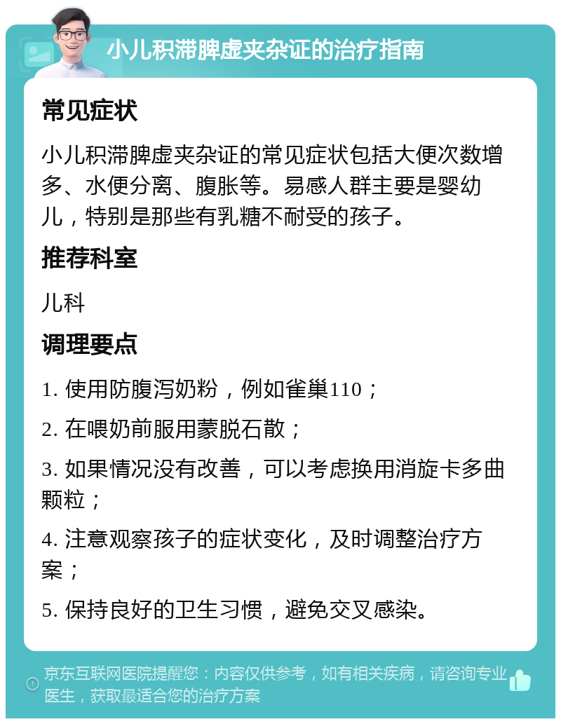 小儿积滞脾虚夹杂证的治疗指南 常见症状 小儿积滞脾虚夹杂证的常见症状包括大便次数增多、水便分离、腹胀等。易感人群主要是婴幼儿，特别是那些有乳糖不耐受的孩子。 推荐科室 儿科 调理要点 1. 使用防腹泻奶粉，例如雀巢110； 2. 在喂奶前服用蒙脱石散； 3. 如果情况没有改善，可以考虑换用消旋卡多曲颗粒； 4. 注意观察孩子的症状变化，及时调整治疗方案； 5. 保持良好的卫生习惯，避免交叉感染。